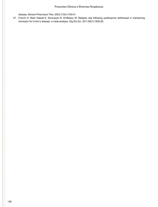 Protocolos Clínicos e Diretrizes Terapêuticas
disease. Aliment Pharmacol Ther. 2003;17(9):1145-51.
47.	 French H, Mark Dalzell A, Srinivasan R, El-Matary W. Relapse rate following azathioprine withdrawal in maintaining
remission for Crohn’s disease: a meta-analysis. Dig Dis Sci. 2011;56(7):1929-36.
142
 
