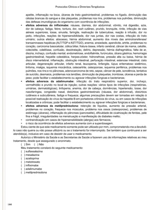 Protocolos Clínicos e Diretrizes Terapêuticas
apetite, inflamação na boca, úlceras de trato gastrointestinal, problemas no fígado, diminuição das
células brancas do sangue e das plaquetas, problemas nos rins, problemas nos pulmões, diminuição
das defesas imunológicas do organismo com ocorrência de infecções;
•	 efeitos adversos do infliximabe: náusea, diarreia, dor abdominal, vômito, má digestão, azia,
dor de cabeça, fadiga, febre, tontura, dor, rash cutâneo, prurido, bronquite, rinite, infecção de vias
aéreas superiores, tosse, sinusite, faringite, reativação de tuberculose, reação à infusão, dor no
peito, infecções, reações de hipersensibilidade, dor nas juntas, dor nas costas, infecção do trato
urinário; outros efeitos: abscesso, hérnia abdominal, aumento dos níveis das aminotransferase/
transaminases hepáticas (ALT/TGP e AST/TGO), anemia, ansiedade, apendicite, artrite, problemas no
coração, carcinoma basocelular, cólica biliar, fratura óssea, infarto cerebral, câncer de mama, celulite,
colecistite, colelitíase, confusão, desidratação, delírio, depressão, hérnia diafragmática, falta de ar,
disúria, inchaço, confusão mental, endometriose, endoftalmite, furúnculos, úlcera gástrica, hemorragia
gastrointestinal, hepatite colestática, herpes-zóster, hidronefrose, pressão alta ou baixa, hérnia de
disco intervertebral, inflamação, obstrução intestinal, perfuração intestinal, estenose intestinal, cisto
articular, degeneração articular, infarto renal, leucopenia, linfangite, lúpus eritematoso sistêmico,
linfoma, mialgia, isquemia miocárdica, osteoartrite, osteoporose, isquemia periférica, problemas nos
pulmões, nos rins e no pâncreas, adenocarcinoma de reto, sepse, câncer de pele, sonolência, tentativa
de suicídio, desmaios, problemas nos tendões, diminuição de plaquetas, trombose, úlceras e perda de
peso; pode facilitar o estabelecimento ou agravar infecções fúngicas e bacterianas;
•	 efeitos adversos da adalimumabe: infecção do trato respiratório superior, dor, inchaço,
vermelhidão e prurido no local da injeção; outras reações: vários tipos de infecções (respiratórias,
urinárias, dermatológicas), linfopenia, anemia, dor de cabeça, dormências, hipertensão, tosse, dor
nasofaríngea, congestão nasal, distúrbios gastrointestinais (náusea, dor abdominal), distúrbios
cutâneos e subcutâneos, fadiga e fraqueza; algumas precauções devem ser tomadas em relação à
possível reativação do vírus da hepatite B em portadores crônicos do vírus, ou em casos de infecções
localizadas e crônicas; pode facilitar o estabelecimento ou agravar infecções fúngicas e bacterianas;
•	 efeitos adversos da metilprednisolona: retenção de líquidos, aumento da pressão arterial,
problemas no coração, fraqueza nos músculos, problema nos ossos (osteoporose), problemas de
estômago (úlceras), inflamação do pâncreas (pancreatite), dificuldade de cicatrização de feridas, pele
fina e frágil, irregularidades na menstruação e manifestação de diabetes melito;
•	 contraindicação em casos de hipersensibilidade (alergia) aos fármacos;
•	 o risco da ocorrência de efeitos adversos aumenta com a superdosagem.
Estou ciente de que este medicamento somente pode ser utilizado por mim, comprometendo-me a devolvê-
lo caso não queira ou não possa utilizá-lo ou se o tratamento for interrompido. Sei também que continuarei a ser
atendido(a), inclusive em caso de desistir de usar o medicamento.
Autorizo o Ministério da Saúde e as Secretarias de Saúde a fazerem uso de informações relativas ao meu
tratamento, desde que assegurado o anonimato.
( ) Sim ( ) Não
Meu tratamento constará do seguinte medicamento:
( ) sulfassalazina
( ) mesalazina
( ) azatioprina
( ) metotrexato
( ) infliximabe
( ) adalimumabe
( ) metilprednisolona
144
 