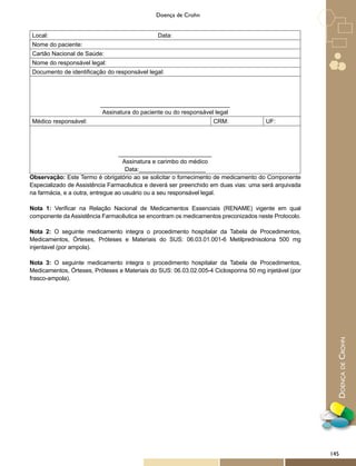 DoençadeCrohn
Doença de Crohn
Local: Data:
Nome do paciente:
Cartão Nacional de Saúde:
Nome do responsável legal:
Documento de identificação do responsável legal:
_______________________________________
Assinatura do paciente ou do responsável legal
Médico responsável: CRM: UF:
____________________________
Assinatura e carimbo do médico
Data:____________________
Observação: Este Termo é obrigatório ao se solicitar o fornecimento de medicamento do Componente
Especializado de Assistência Farmacêutica e deverá ser preenchido em duas vias: uma será arquivada
na farmácia, e a outra, entregue ao usuário ou a seu responsável legal.
Nota 1: Verificar na Relação Nacional de Medicamentos Essenciais (RENAME) vigente em qual
componente da Assistência Farmacêutica se encontram os medicamentos preconizados neste Protocolo.
Nota 2: O seguinte medicamento integra o procedimento hospitalar da Tabela de Procedimentos,
Medicamentos, Órteses, Próteses e Materiais do SUS: 06.03.01.001-6 Metilprednisolona 500 mg
injentavel (por ampola).
Nota 3: O seguinte medicamento integra o procedimento hospitalar da Tabela de Procedimentos,
Medicamentos, Órteses, Próteses e Materiais do SUS: 06.03.02.005-4 Ciclosporina 50 mg injetável (por
frasco-ampola).
145
 
