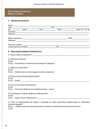 Protocolos Clínicos e Diretrizes Terapêuticas
1	 DADOS DO PACIENTE
Nome: ___________________________________________________________________________________
CNS:___________________________________________RG:______________________________________
DN: ___/___/____ Idade: ____________ Peso: _____________ Altura: _______________ Sexo: o F o M
Endereço: ________________________________________________________________________________
Telefones:________________________________________________________________________________
Médico assistente: _________________________________________________ CRM:___________________
Telefones: ________________________________________________________________________________
Nome do cuidador: _________________________________________________________________________
Cartão Nacional de Saúde: ______________________________ RG:_________________________________
2	 AVALIAÇÃO FARMACOTERAPÊUTICA
2.1 Qual a idade de diagnóstico? ______________________________________________________________
2.2 Paciente é fumante?
o não
o sim → Encaminhar ao Programa de Cessação de Tabagismo
2.3 Mulher em idade fértil?
o não
o sim → Orientar sobre a anticoncepção durante o tratamento
2.4 Possui outras doenças diagnosticadas?
o não
o sim → Quais?____________________________________________________________________________
2.5 Faz uso de outros medicamentos?
o não
o sim → Preencher Tabela de Uso de Medicamentos – Anexo I
2.6 Já apresentou reações alérgicas a medicamentos?
o não
o sim → Quais? A que medicamentos?_________________________________________________________
2.7 Para os medicamentos que exigem a realização de Teste tuberculínico (adalimumabe ou infliximabe):
resultado reagente?
o sim → Realizar tratamento apropriado antes de utilizar os medicamentos para doença de Crohn
o não
Ficha Farmacoterapêutica
Doença de Crohn
152
 