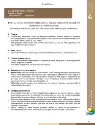 DoençadeCrohn
Doença de Crohn
Este é um guia que contem orientações sobre sua doença e o medicamento que você está
recebendo gratuitamente pelo SUS.
Seguindo as orientações, você terá mais chance de se beneficiar com o tratamento.
1	 Doença
•	 É uma doença inflamatória crônica que afeta principalmente o intestino, podendo se manifestar
em qualquer parte do trato grastrointestinal (da boca ao ânus). Os principais sintomas são dores
abdominais, diarreia, perda de peso e febre.
•	 Pode progredir continuamente com aumento das lesões ou pode ser não progressiva, com
regeneração das regiões afetadas.
2	 Medicamento
•	 Este medicamento não cura a doença, mas alivia os sintomas e melhora a qualidade de vida.
3	 Guarda do medicamento
•	 Guarde o medicamento na geladeira e fora da caixa de isopor. Não guarde na porta da geladeira,
nem no congelador ou freezer.
•	 Mantenha o medicamento fora do alcance das crianças.
4	 Administração do medicamento
•	 Adalimumabe: deve ser aplicado por via subcutânea e você mesmo pode realizar o procedimento.
Procure informações sobre todos os passos para a aplicação do medicamento com o médico ou
profissional de enfermagem, bem como sua forma de preparo. Não aplique o medicamento até
que esteja bem treinado. Procure informações com o farmacêutico de como descartar de forma
adequada os frascos, seringas e agulhas após o uso.
•	 Infliximabe: deve ser aplicado por via intravenosa em ambiente hospitalar e sob supervisão do
profissional da enfermagem.
5	 Reações desagradáveis
•	 Apesar dos benefícios que o medicamento pode trazer, é possível que apareçam algumas reações
desagradáveis, que variam de acordo com o medicamento, tais como: dor no local da aplicação,
dores de cabeça, coceiras, náuseas, vômitos, tontura, falta de ar, entre outros.
•	 Se houver algum destes ou outros sinais/sintomas, comunique-se com o médico ou farmacêutico.
•	 Procure atendimento médico imediatamente se ocorrerem sinais ou sintomas como febre, fraqueza,
tosse persistente ou perda de peso, pois pode ser sinal de uma doença infecciosa e deve ser
controlada rapidamente.
•	 Maiores informações sobre reações adversas constam no Termo de Esclarecimento e
Responsabilidade, documento assinado por você ou pelo responsável legal e pelo médico.
Guia de Orientação ao Paciente
Doença de Crohn
o Adalimumabe o Infliximabe
155
 