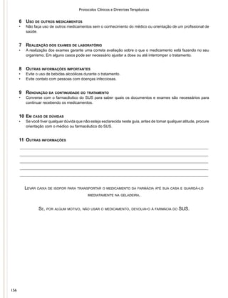 Protocolos Clínicos e Diretrizes Terapêuticas
6	 Uso de outros medicamentos
•	 Não faça uso de outros medicamentos sem o conhecimento do médico ou orientação de um profissional de
saúde.
7	 Realização dos exames de laboratório
•	 A realização dos exames garante uma correta avaliação sobre o que o medicamento está fazendo no seu
organismo. Em alguns casos pode ser necessário ajustar a dose ou até interromper o tratamento.
8	 Outras informações importantes
•	 Evite o uso de bebidas alcoólicas durante o tratamento.
•	 Evite contato com pessoas com doenças infecciosas.
9	 Renovação da continuidade do tratamento
•	 Converse com o farmacêutico do SUS para saber quais os documentos e exames são necessários para
continuar recebendo os medicamentos.
10	Em caso de dúvidas
•	 Se você tiver qualquer dúvida que não esteja esclarecida neste guia, antes de tomar qualquer atitude, procure
orientação com o médico ou farmacêutico do SUS.
11	 Outras informações
__________________________________________________________________________________
__________________________________________________________________________________
__________________________________________________________________________________
__________________________________________________________________________________
__________________________________________________________________________________
Levar caixa de isopor para transportar o medicamento da farmácia até sua casa e guardá-lo
imediatamente na geladeira.
Se, por algum motivo, não usar o medicamento, devolva-o à farmácia do SUS.
156
 