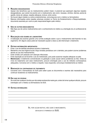 Protocolos Clínicos e Diretrizes Terapêuticas
5	 Reações desagradáveis
•	 Apesar dos benefícios que os medicamentos podem trazer, é possível que apareçam algumas reações
desagradáveis, que variam de acordo com o medicamento, tais como: náuseas, vômitos, diarreia, perda de
apetite, dores de cabeça, reações alérgicas, tontura, entre outros.
•	 Se houver algum destes ou outros sinais/sintomas, comunique-se com o médico ou farmacêutico.
•	 Maiores informações sobre reações adversas constam no Termo de Esclarecimento e Responsabilidade,
documento assinado por você ou pelo responsável legal e pelo médico.
6	 Uso de outros medicamentos
•	 Não faça uso de outros medicamentos sem o conhecimento do médico ou orientação de um profissional de
saúde.
7	 Realização dos exames de laboratório
•	 A realização dos exames garante uma correta avaliação sobre o que o medicamento está fazendo no seu
organismo. Em alguns casos pode ser necessário ajustar a dose ou até interromper o tratamento.
8	 Outras informações importantes
•	 Evite o uso de bebidas alcoólicas durante o tratamento.
•	 Mantenha uma boa higiene bucal e faça revisões periódicas com o dentista, pois podem ocorrer problemas
devido ao uso dos medicamentos.
•	 Evite contato com pessoas com doenças infecciosas.
•	 Evite exposição ao sol durante o uso do metotrexato, pois pode ocasionar reações alérgicas na pele.
•	 Metotrexato: é totalmente contraindicado na gestação e pode causar sérios problemas ao feto. Antes do
início do tratamento com esse medicamento, procure orientação para o uso de métodos contraceptivos
adequados. Converse com o médico a respeito. Caso engravide, comunique imediatamente ao médico.
9	 Renovação da continuidade do tratamento
•	 Converse com o farmacêutico do SUS para saber quais os documentos e exames são necessários para
continuar recebendo os medicamentos.
10	Em caso de dúvidas
•	 Se você tiver qualquer dúvida que não esteja esclarecida neste guia, antes de tomar qualquer atitude, procure
orientação com o médico ou farmacêutico do SUS.
o
11	 Outras informações
__________________________________________________________________________________
__________________________________________________________________________________
__________________________________________________________________________________
__________________________________________________________________________________
__________________________________________________________________________________
Se, por algum motivo, não usar o medicamento,
devolva-o à farmácia do SUS.
158
 