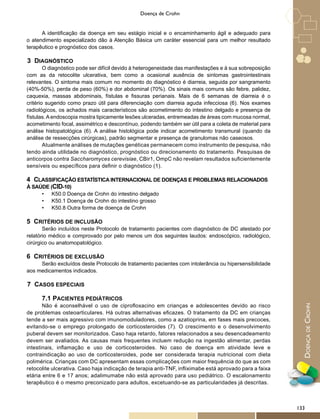 DoençadeCrohn
Doença de Crohn
A identificação da doença em seu estágio inicial e o encaminhamento ágil e adequado para
o atendimento especializado dão à Atenção Básica um caráter essencial para um melhor resultado
terapêutico e prognóstico dos casos.
3 DIAGNÓSTICO
O diagnóstico pode ser difícil devido à heterogeneidade das manifestações e à sua sobreposição
com as da retocolite ulcerativa, bem como a ocasional ausência de sintomas gastrointestinais
relevantes. O sintoma mais comum no momento do diagnóstico é diarreia, seguida por sangramento
(40%-50%), perda de peso (60%) e dor abdominal (70%). Os sinais mais comuns são febre, palidez,
caquexia, massas abdominais, fístulas e fissuras perianais. Mais de 6 semanas de diarreia é o
critério sugerido como prazo útil para diferenciação com diarreia aguda infecciosa (6). Nos exames
radiológicos, os achados mais característicos são acometimento do intestino delgado e presença de
fístulas.Aendoscopia mostra tipicamente lesões ulceradas, entremeadas de áreas com mucosa normal,
acometimento focal, assimétrico e descontínuo, podendo também ser útil para a coleta de material para
análise histopatológica (6). A análise histológica pode indicar acometimento transmural (quando da
análise de ressecções cirúrgicas), padrão segmentar e presença de granulomas não caseosos.
Atualmente análises de mutações genéticas permanecem como instrumento de pesquisa, não
tendo ainda utilidade no diagnóstico, prognóstico ou direcionamento do tratamento. Pesquisas de
anticorpos contra Saccharomyces cerevisiae, CBir1, OmpC não revelam resultados suficientemente
sensíveis ou específicos para definir o diagnóstico (1).
4 CLASSIFICAÇÃO ESTATÍSTICA INTERNACIONAL DE DOENÇAS E PROBLEMAS RELACIONADOS
À SAÚDE (CID-10)
•	 K50.0 Doença de Crohn do intestino delgado
•	 K50.1 Doença de Crohn do intestino grosso
•	 K50.8 Outra forma de doença de Crohn
5 CRITÉRIOS DE INCLUSÃO
Serão incluídos neste Protocolo de tratamento pacientes com diagnóstico de DC atestado por
relatório médico e comprovado por pelo menos um dos seguintes laudos: endoscópico, radiológico,
cirúrgico ou anatomopatológico.
6 CRITÉRIOS DE EXCLUSÃO
Serão excluídos deste Protocolo de tratamento pacientes com intolerância ou hipersensibilidade
aos medicamentos indicados.
7 CASOS ESPECIAIS
7.1 PACIENTES PEDIÁTRICOS
Não é aconselhável o uso de ciprofloxacino em crianças e adolescentes devido ao risco
de problemas osteoarticulares. Há outras alternativas eficazes. O tratamento da DC em crianças
tende a ser mais agressivo com imunomoduladores, como a azatioprina, em fases mais precoces,
evitando-se o emprego prolongado de corticosteroides (7). O crescimento e o desenvolvimento
puberal devem ser monitorizados. Caso haja retardo, fatores relacionados a seu desencadeamento
devem ser avaliados. As causas mais frequentes incluem redução na ingestão alimentar, perdas
intestinais, inflamação e uso de corticosteroides. No caso de doença em atividade leve e
contraindicação ao uso de corticosteroides, pode ser considerada terapia nutricional com dieta
polimérica. Crianças com DC apresentam essas complicações com maior frequência do que as com
retocolite ulcerativa. Caso haja indicação de terapia anti-TNF, infliximabe está aprovado para a faixa
etária entre 6 e 17 anos; adalimumabe não está aprovado para uso pediátrico. O escalonamento
terapêutico é o mesmo preconizado para adultos, excetuando-se as particularidades já descritas.
133
 