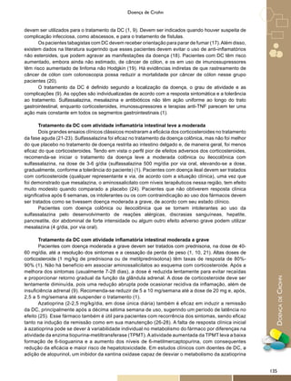 DoençadeCrohn
Doença de Crohn
devam ser utilizados para o tratamento da DC (1, 9). Devem ser indicados quando houver suspeita de
complicação infecciosa, como abscessos, e para o tratamento de fístulas.
Os pacientes tabagistas com DC devem receber orientação para parar de fumar (17).Além disso,
existem dados na literatura sugerindo que esses pacientes devem evitar o uso de anti-inflamatórios
não esteroides, que podem agravar as manifestações da doença (18). Pacientes com DC têm risco
aumentado, embora ainda não estimado, de câncer de cólon, e os em uso de imunossupressores
têm risco aumentado de linfoma não Hodgkin (19). Há evidências indiretas de que rastreamento de
câncer de cólon com colonoscopia possa reduzir a mortalidade por câncer de cólon nesse grupo
pacientes (20).
O tratamento da DC é definido segundo a localização da doença, o grau de atividade e as
complicações (9). As opções são individualizadas de acordo com a resposta sintomática e a tolerância
ao tratamento. Sulfassalazina, mesalazina e antibióticos não têm ação uniforme ao longo do trato
gastrointestinal, enquanto corticosteroides, imunossupressores e terapias anti-TNF parecem ter uma
ação mais constante em todos os segmentos gastrointestinais (1).
Tratamento da DC com atividade inflamatória intestinal leve a moderada
Dois grandes ensaios clínicos clássicos mostraram a eficácia dos corticosteroides no tratamento
da fase aguda (21-23). Sulfassalazina foi eficaz no tratamento da doença colônica, mas não foi melhor
do que placebo no tratamento de doença restrita ao intestino delgado e, de maneira geral, foi menos
eficaz do que corticosteroides. Tendo em vista o perfil pior de efeitos adversos dos corticosteroides,
recomenda-se iniciar o tratamento da doença leve a moderada colônica ou ileocolônica com
sulfassalazina, na dose de 3-6 g/dia (sulfassalazina 500 mg/dia por via oral, elevando-se a dose,
gradualmente, conforme a tolerância do paciente) (1). Pacientes com doença ileal devem ser tratados
com corticosteroide (qualquer representante e via, de acordo com a situação clínica), uma vez que
foi demonstrado que mesalazina, o aminossalicilato com níveis terapêuticos nessa região, tem efeito
muito modesto quando comparado a placebo (24). Pacientes que não obtiverem resposta clínica
significativa após 6 semanas, os intolerantes ou os com contraindicação ao uso dos fármacos devem
ser tratados como se tivessem doença moderada a grave, de acordo com seu estado clínico.
Pacientes com doença colônica ou ileocolônica que se tornem intolerantes ao uso da
sulfassalazina pelo desenvolvimento de reações alérgicas, discrasias sanguíneas, hepatite,
pancreatite, dor abdominal de forte intensidade ou algum outro efeito adverso grave podem utilizar
mesalazina (4 g/dia, por via oral).
Tratamento da DC com atividade inflamatória intestinal moderada a grave
Pacientes com doença moderada a grave devem ser tratados com prednisona, na dose de 40-
60 mg/dia, até a resolução dos sintomas e a cessação da perda de peso (1, 10, 21). Altas doses de
corticosteroide (1 mg/kg de prednisona ou de metilprednisolona) têm taxas de resposta de 80%-
90% (1). Não há benefício em associar aminossalicilatos ao esquema com corticosteroide. Após a
melhora dos sintomas (usualmente 7-28 dias), a dose é reduzida lentamente para evitar recaídas
e proporcionar retorno gradual da função da glândula adrenal. A dose de corticosteroide deve ser
lentamente diminuída, pois uma redução abrupta pode ocasionar recidiva da inflamação, além de
insuficiência adrenal (9). Recomenda-se reduzir de 5 a 10 mg/semana até a dose de 20 mg e, após,
2,5 a 5 mg/semana até suspender o tratamento (1).
Azatioprina (2-2,5 mg/kg/dia, em dose única diária) também é eficaz em induzir a remissão
da DC, principalmente após a décima sétima semana de uso, sugerindo um período de latência no
efeito (25). Esse fármaco também é útil para pacientes com recorrência dos sintomas, sendo eficaz
tanto na indução da remissão como em sua manutenção (26-28). A falta de resposta clínica inicial
à azatioprina pode se dever à variabilidade individual no metabolismo do fármaco por diferenças na
atividade da enzima tiopurina-metiltransferase (TPMT). A atividade aumentada da TPMT leva a baixa
formação de 6-tioguanina e a aumento dos níveis de 6-metilmercaptopurina, com consequentes
redução da eficácia e maior risco de hepatotoxicidade. Em estudos clínicos com doentes de DC, a
adição de alopurinol, um inibidor da xantina oxidase capaz de desviar o metabolismo da azatioprina
135
 