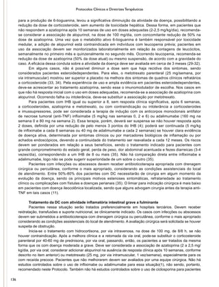 Protocolos Clínicos e Diretrizes Terapêuticas
para a produção de 6-tioguanina, levou a significativa diminuição da atividade da doença, possibilitando a
redução da dose de corticosteroide, sem aumento de toxicidade hepática. Dessa forma, em pacientes que
não respondem a azatioprina após 10 semanas de uso em doses adequadas (2-2,5 mg/kg/dia), recomenda-
se considerar a associação de alopurinol, na dose de 100 mg/dia, com concomitante redução de 50% na
dose de azatioprina. Uma vez que o metabólito ativo 6-tioguanina é também responsável por toxicidade
medular, a adição de alopurinol está contraindicada em indivíduos com leucopenia prévia; pacientes em
uso da associação devem ser monitorizados laboratorialmente em relação às contagens de leucócitos,
semanalmente no primeiro mês e quinzenalmente no segundo mês. Ocorrendo leucopenia, recomenda-se
redução da dose de azatioprina (50% da dose atual) ou mesmo suspensão, de acordo com a gravidade do
caso. A eficácia dessa conduta sobre a atividade da doença deve ser avaliada em cerca de 3 meses (29-32).
Em alguns casos, não é possível diminuir a dose sem que haja recidiva dos sintomas, sendo
considerados pacientes esteroidedependentes. Para eles, o metotrexato parenteral (25 mg/semana, por
via intramuscular) mostrou ser superior a placebo na melhora dos sintomas de quadros clínicos refratários
a corticosteroide (33, 34). Pela experiência de uso e ampla evidência em pacientes esteroidedependentes,
deve-se acrescentar ao tratamento azatioprina, sendo esse o imunomodulador de escolha. Nos casos em
que não há resposta inicial com o uso em doses adequadas, recomenda-se a associação de azatioprina com
alopurinol. Ocorrendo falha ou intolerância, deve-se substituir a associação por metotrexato.
Para pacientes com IHB igual ou superior a 8, sem resposta clínica significativa, após 6 semanas,
a corticosteroides, azatioprina e metotrexato, ou com contraindicação ou intolerância a corticosteroides
e imussupressores, pode ser considerada a terapia de indução com os anticorpos monoclonais antifator
de necrose tumoral (anti-TNF) infliximabe (5 mg/kg nas semanas 0, 2 e 6) ou adalimumabe (160 mg na
semana 0 e 80 mg na semana 2). Essa terapia, porém, deverá ser suspensa se não houver resposta após
2 doses, definida por uma redução de pelo menos 3 pontos do IHB (4); poderá ser continuada (5 mg/kg
de infliximabe a cada 8 semanas ou 40 mg de adalimumabe a cada 2 semanas) se houver clara evidência
de doença ativa, determinada por sintomas clínicos ou por marcadores biológicos de inflamação ou por
achados endoscópicos, devendo a continuidade do tratamento ser reavaliada a cada 12 meses. Os riscos
devem ser ponderados em relação a seus benefícios, sendo o tratamento indicado para pacientes com
grande comprometimento do estado geral, perda de peso, dor abdominal acentuada e fezes diarreicas (3-4
vezes/dia), correspondendo a um IHB de 8 ou mais (35). Não há comparação direta entre infliximabe e
adalimumabe, logo não se pode sugerir superioridade de um sobre o outro (35).
Pacientes com infecções ou abscessos devem receber antibioticoterapia apropriada com drenagem
cirúrgica ou percutânea, conforme o mais apropriado, considerando as condições assistenciais do local
de atendimento. Entre 50%-80% dos pacientes com DC necessitarão de cirurgia em algum momento da
evolução da doença, sendo os principais motivos estenoses sintomáticas, refratariedade ao tratamento
clínico ou complicações com fístulas e doenças perianais (35). O limiar para indicação cirúrgica é mais baixo
em pacientes com doença ileocolônica localizada, sendo que alguns advogam cirurgia antes da terapia anti-
TNF em tais casos (11).
Tratamento da DC com atividade inflamatória intestinal grave a fulminante
Pacientes nessa situação serão tratados preferencialmente em hospitais terciários. Devem receber
reidratação, transfusões e suporte nutricional, se clinicamente indicado. Os casos com infecções ou abscessos
devem ser submetidos a antibioticoterapia com drenagem cirúrgica ou percutânea, conforme o mais apropriado
considerando as condições assistenciais do local de atendimento. A avaliação cirúrgica será solicitada se houver
suspeita de obstrução.
Inicia-se o tratamento com hidrocortisona, por via intravenosa, na dose de 100 mg, de 8/8 h, se não
houver contraindicação. Após a melhora clínica e a retomada da via oral, pode-se substituir o corticosteroide
parenteral por 40-60 mg de prednisona, por via oral, passando, então, os pacientes a ser tratados da mesma
forma que os com doença moderada a grave. Deve ser considerada a associação de azatioprina (2 a 2,5 mg/
kg/dia, por via oral; considerar adicionar alopurinol na ausência de resposta clínica após 10 semanas, conforme
descrito no item anterior) ou metotrexato (25 mg, por via intramuscular, 1 vez/semana), especialmente para os
com recaída precoce. Pacientes que não melhorarem devem ser avaliados por uma equipe cirúrgica. Não há
estudos controlados sobre o uso de infliximabe ou adalimumabe para essa situação(1), não sendo, portanto,
recomendado neste Protocolo. Também não há estudos controlados sobre o uso de ciclosporina para pacientes
136
 
