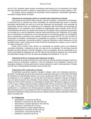 DoençadeCrohn
Doença de Crohn
com DC (16), entretanto alguns autores recomendam esse fármaco por via intravenosa (2-4 mg/kg/
dia) numa tentativa de evitar ou retardar a necessidade de um procedimento cirúrgico urgente (1, 36).
Em quadros clínicos sugestivos de suboclusão crônica associado à desnutrição significativa,
consultoria cirúrgica deverá ser obtida.
Tratamento de manutenção da DC em remissão após tratamento de indução
Para pacientes que tenham obtido remissão, deve-se considerar o tratamento de manutenção.
É improvável que um paciente que tenha necessitado de corticosteroides para induzir a remissão
permaneça assintomático por mais de um ano sem tratamento de manutenção. Para prevenção de
recorrências, pode-se iniciar com azatioprina (2-2,5 mg/kg/dia). Não há benefício da manutenção de
sulfassalazina ou de mesalazina como profilaxia de reagudizações após remissão clínica (37-39).
Corticosteroides não devem ser usados como terapia de manutenção. Para os pacientes que entraram
em remissão com o uso de metotrexato, pode-se manter esse fármaco (40). Azatioprina (2-2,5 mg/kg/
dia) ou metotrexato (15 mg/semana, por via intramuscular) em monoterapia podem ser considerados
para a manutenção de pacientes com remissão induzida por terapia anti-TNF. Em caso de falha na
manutenção da remissão, caracterizada por progressão de sintomas e re-agudizações com uso de
azatioprina ou metotrexato, recomenda-se utilizar 5 mg/kg de infliximabe a cada 8 semanas ou 40 mg
de adalimumabe a cada 2 semanas até a falha (incluindo necessidade de cirurgia), ou por no máximo
12 meses consecutivos. (10, 41)
Ensaio clínico mostrou maior eficácia na manutenção de remissão clínica com tratamento
combinado (infliximabe + azatioprina) do que com cada um em monoterapia. Por outro lado, possível
somação de efeitos adversos, incluindo infecções e risco de neoplasias, deve ser considerada ao se
indicar a associação de azatioprina com anti-TNF. Não há comprovação de benefício com a associação
de metotrexato à terapia anti-TNF, não sendo tal estratégia recomendada (9, 10, 42, 43).
Tratamento da DC em remissão após tratamento cirúrgico
Recomenda-se revisão endoscópica em seis meses se o sítio da cirurgia foi acessível. Se houver
recidiva clínica ou endoscópica, sugere-se o início de azatioprina (2-2,5 mg/kg/dia). Pacientes com
ressecções múltiplas ou doença grave devem receber azatioprina a partir do pós-operatório. A terapia
anti-TNF não foi adequadamente estudada nesse contexto (44).
Tratamento da DC complicada por fístulas
Complicações supurativas requerem drenagem cirúrgica, assim como abscessos perianais e
perirretais. Complicações perianais não supurativas usualmente respondem a metronidazol (20 mg/kg/
dia divididos em 3 administrações diárias), com ou sem ciprofloxacino (500 mg a cada 12 horas). O uso
de azatioprina (2 a 2,5 mg/kg/dia, por via oral) não foi formalmente avaliado em estudos controlados,
mas uma série de estudos não controlados indicou eficácia a longo prazo (1), podendo ser utilizada.
Terapia anti-TNF mostrou benefício na cicatrização de fístulas (45). Infliximabe (5 mg/kg nas semanas
0, 2 e 6 e, após, 5 mg/kg a cada 8 semanas) ou adalimumabe (160 mg na semana 0 e 80 mg na semana
2 e, após, 40 mg a cada 2 semanas) estão indicados quando não houver resposta a metronidazol/
ciprofloxacino e a azatioprina nas fístulas perianais complexas, retovaginais ou retoabdominais (4).
Não há indicação para o uso de terapia anti-TNF em fístulas perianais simples (7), as quais usualmente
respondem a tratamento cirúrgico local, que deve ser realizado quando a doença inflamatória intraluminal
estiver controlada (46).
9.1 FÁRMACOS
•	 Sulfassalazina: comprimido de 500 mg
•	 Mesalazina: comprimido de 400, 500 e 800 mg
•	 Hidrocortisona: solução injetável de 100 e 500 mg
•	 Prednisona: comprimido de 5 e 20 mg
•	 Metilprednisolona: solução injetável 500 mg
•	 Metronidazol: comprimido de 250 e 400 mg
•	 Ciprofloxacino: comprimido de 500 mg
•	 Azatioprina: comprimido de 50 mg
137
 