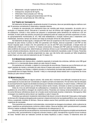 Protocolos Clínicos e Diretrizes Terapêuticas
•	 Metotrexato: solução injetável de 50 mg
•	 Ciclosporina: ampola de 50 mg/mL
•	 Infliximabe: frasco-ampola com 100 mg
•	 Adalimumabe: seringas pré-preenchidas com 40 mg
•	 Alopurinol: comprimidos de 100 e 300 mg
9.2 TEMPO DE TRATAMENTO
No tratamento da fase aguda, usualmente durante 2-4 semanas, deve ser percebida alguma melhora e em
até 16 semanas normalmente é observada a resposta máxima.
A terapia de manutenção com azatioprina deve ser mantida pelo tempo necessário, de acordo com a
evolução e a resposta clínica. Discute-se o aumento de risco de linfoma não Hodgkin em pacientes em uso
de azatioprina, contudo o risco parece ser pequeno e compensado pelos benefícios de manter-se a DC em
remissão. A maior parte dos autores concorda que azatioprina pode ser usada por períodos superiores a 4 anos,
se apropriadamente monitorizada (9, 47). Não está estabelecida a duração máxima para o tratamento com
metotrexato, devendo o tempo ser decido com base na evolução clínica de cada paciente.
No tratamento da fase aguda, a terapia anti-TNF deve ser suspensa se não houver resposta após 2 doses
(redução de pelo menos 3 pontos no IHB). Em pacientes com fístulas, deve-se suspender o anti-TNF se não
houver resposta após 3 doses (10). Em pacientes em uso de anti-TNF para manutenção, a terapia deve ser
utilizada até a falha ou por no máximo 12 meses consecutivos. A terapia anti-TNF pode ser mantida se houver
clara evidência de doença ativa, determinada por sintomas clínicos ou por marcadores biológicos de inflamação
ou por achados endoscópicos, devendo ser a continuidade do tratamento reavaliada a cada 12 meses. Pacientes
que tiverem recaída após a parada programada (ou seja, que não tenha sido causada por falha terapêutica)
podem fazer um novo ciclo de tratamento de até 12 meses (10).
9.3 BENEFÍCIOS ESPERADOS
Em pacientes com doença ativa, o desfecho esperado é remissão dos sintomas, definida como IHB igual
ou inferior a 4, e manutenção desse estado por pelo menos 6 meses.
Em pacientes em remissão, o objetivo é a prevenção de recorrências. Espera-se que os fármacos em uso
sejam capazes de manter a remissão por pelo menos 6 meses para serem considerados efetivos.
Em pacientes com fístulas, o objetivo primário é o fechamento de todas elas (ausência de drenagem, com
compressão leve do trajeto fistuloso, durante 1 mês) e a manutenção desse estado sem o surgimento de novas
fístulas por pelo menos 6 meses.
10 MONITORIZAÇÃO
Embora preconizada por alguns autores, não existe até o momento uma definição consensual de que a
cicatrização da mucosa deva ser considerada um objetivo primário de tratamento. Por tal motivo não há indicação
do acompanhamento regular da atividade da doença por métodos endoscópicos. A cada 6 meses, o IHB deve ser
reavaliado, assim como sempre que um fármaco estiver sendo iniciado, reiniciado ou tendo sua dose alterada.
Antes do início da administração de sulfassalazina e mesalazina, devem-se realizar hemograma, exame
qualitativo de urina (EQU) e dosagem de creatinina sérica. Pacientes com doença renal preexistente ou em uso
de outros fármacos nefrotóxicos devem ter a função renal monitorizada durante o tratamento. Hemograma, EQU
e dosagem de creatinina sérica devem ser repetidos a cada 4 meses (9).
Pacientes que estiverem recebendo metronidazol não devem consumir álcool até 3 dias após a interrupção
do fármaco (8).Aterapia prolongada pode ocasionar o desenvolvimento de neuropatia periférica, que, se presente,
indica a suspensão imediata do fármaco. Deve-se realizar exame físico periódico para detectar anormalidades
sugestivas de neuropatia.
Para pacientes que utilizarem corticosteroides, recomendam-se dosagens de potássio, sódio e glicemia de
jejum, repetindo-se periodicamente conforme critério médico. Deve-se também aferir periodicamente a pressão
arterial e realizar avaliação oftalmológica e rastreamento de osteoporose (8, 10).
Duranteoperíododeusodeazatioprina,recomenda-searealizaçãodehemogramacompletosemanalmente
no primeiro mês, quinzenalmente no segundo e terceiro meses e, após, mensalmente e quando houver mudança
de dose. Também deve ser realizado controle de testes hepáticos a cada 3 meses. O tratamento deve ser
138
 