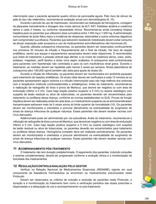 DoençadeCrohn
Doença de Crohn
interrompido caso o paciente apresente quadro clínico de pancreatite aguda. Pelo risco de câncer de
pele do tipo não melanótico, recomenda-se avaliação anual com dermatologista (8, 10).
Durante o período de uso de metotrexato, recomendam-se realização de hemograma, contagem
de plaquetas mensalmente e dosagem dos níveis séricos de ALT, AST, fosfatase alcalina e creatinina
sérica a cada 2 meses, ou conforme necessidade clínica. Recomenda-se ainda considerar biópsia
hepática para os pacientes que utilizarem dose cumulativa entre 1.000 mg e 1.500 mg. A administração
concomitante de ácido fólico reduz a incidência de citopenias, estomatites e outros sintomas digestivos
sem comprometer sua eficácia. Pacientes que estiverem recebendo metotrexato devem evitar consumo
de álcool, exposição solar excessiva e uso de medicamentos anti-inflamatórios não hormonais (8).
Quando utilizada ciclosporina intravenosa, os pacientes devem ser observados continuamente
nos primeiros 30 minutos de infusão e frequentemente até o final da infusão. Há risco de reação
anafilática, sendo que equipe e equipamentos apropriados devem estar disponíveis. É recomendado
que antes do tratamento a pressão arterial seja aferida, e os níveis de creatinina sérica, ureia, sódio,
potássio, magnésio, perfil lipídico e ácido úrico sejam avaliados. A ciclosporina está contraindicada
para pacientes com hipertensão não controlada e para os com insuficiência renal grave. Durante o
tratamento, as medidas devem ser repetidas pelo menos 2 vezes por semana. Níveis plasmáticos de
ciclosporina (alvo 100-200 ng/ml) também são úteis para ajuste de doses (8).
Durante a infusão de infliximabe, os pacientes devem ser monitorizados em ambiente equipado
para tratamento de reações anafiláticas. Os sinais vitais devem ser verificados a cada 10 minutos se os
pacientes apresentarem algum sintoma e a infusão interrompida caso não haja melhora dos sintomas
com a terapêutica instituída (corticoesteroides e antialérgicos). Antes do tratamento, recomenda-se
a realização de radiografia de tórax e prova de Mantoux, que deverá ser negativa ou com área de
enduração inferior a 5 mm. Caso haja reação positiva (superior a 5 mm) ou exame radiológico com
suspeita de lesão residual ou ativa de tuberculose, os pacientes deverão ser encaminhados para
tratamento ou profilaxia dessa doença, conforme as normas estabelecidas no SUS. Provas de função
hepática devem ser realizadas antes de cada dose, e o medicamento suspenso se as aminotransferases/
transaminases estiverem mais de 5 vezes acima do limite superior da normalidade (10). Os pacientes
devem ser monitorizados e orientados a procurar atendimento na eventualidade de surgimento de
sinais de doença infecciosa de qualquer natureza. Esses pacientes não devem receber vacinas com
vírus atenuados.
Adalimumabe pode ser administrado por via subcutânea. Antes do tratamento, recomenda-se a
utilização de radiografia de tórax e prova de Mantoux, que deverá ser negativa ou com área de enduração
inferior a 5 mm. Caso haja reação positiva (superior a 5 mm) ou exame radiológico com suspeita
de lesão residual ou ativa de tuberculose, os pacientes deverão ser encaminhados para tratamento
ou profilaxia dessa doença. Hemograma completo deve ser realizado periodicamente. Os pacientes
devem ser monitorizados e orientados a procurar atendimento na eventualidade de surgimento de
sinais de doença infecciosa de qualquer natureza. Esses pacientes não devem receber vacinas com
vírus atenuados.
11 ACOMPANHAMENTO PÓS-TRATAMENTO
O tratamento não tem duração predeterminada. O seguimento dos pacientes, incluindo consultas
e exames complementares, deverá ser programado conforme a evolução clínica e a monitorização de
toxicidade dos medicamentos.
12 REGULAÇÃO/CONTROLE/AVALIAÇÃO PELO GESTOR
Verificar na Relação Nacional de Medicamentos Essenciais (RENAME) vigente em qual
componente da Assistência Farmacêutica se encontram os medicamentos preconizados neste
Protocolo.
Devem ser observados os critérios de inclusão e exclusão de pacientes neste Protocolo, a
duração e a monitorização do tratamento bem como a verificação periódica das doses prescritas e
dispensadas e a adequação de uso e acompanhamento no pós-tratamento.
139
 