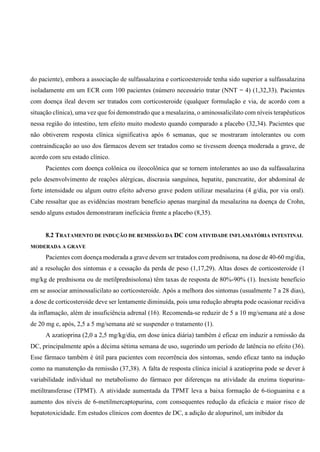 do paciente), embora a associação de sulfassalazina e corticoesteroide tenha sido superior a sulfassalazina
isoladamente em um ECR com 100 pacientes (número necessário tratar (NNT = 4) (1,32,33). Pacientes
com doença ileal devem ser tratados com corticosteroide (qualquer formulação e via, de acordo com a
situação clínica), uma vez que foi demonstrado que a mesalazina, o aminossalicilato com níveis terapêuticos
nessa região do intestino, tem efeito muito modesto quando comparado a placebo (32,34). Pacientes que
não obtiverem resposta clínica significativa após 6 semanas, que se mostraram intolerantes ou com
contraindicação ao uso dos fármacos devem ser tratados como se tivessem doença moderada a grave, de
acordo com seu estado clínico.
Pacientes com doença colônica ou ileocolônica que se tornem intolerantes ao uso da sulfassalazina
pelo desenvolvimento de reações alérgicas, discrasia sanguínea, hepatite, pancreatite, dor abdominal de
forte intensidade ou algum outro efeito adverso grave podem utilizar mesalazina (4 g/dia, por via oral).
Cabe ressaltar que as evidências mostram benefício apenas marginal da mesalazina na doença de Crohn,
sendo alguns estudos demonstraram ineficácia frente a placebo (8,35).
8.2 TRATAMENTO DE INDUÇÃO DE REMISSÃO DA DC COM ATIVIDADE INFLAMATÓRIA INTESTINAL
MODERADA A GRAVE
Pacientes com doença moderada a grave devem ser tratados com prednisona, na dose de 40-60 mg/dia,
até a resolução dos sintomas e a cessação da perda de peso (1,17,29). Altas doses de corticosteroide (1
mg/kg de prednisona ou de metilprednisolona) têm taxas de resposta de 80%-90% (1). Inexiste benefício
em se associar aminossalicilato ao corticosteroide. Após a melhora dos sintomas (usualmente 7 a 28 dias),
a dose de corticosteroide deve ser lentamente diminuída, pois uma redução abrupta pode ocasionar recidiva
da inflamação, além de insuficiência adrenal (16). Recomenda-se reduzir de 5 a 10 mg/semana até a dose
de 20 mg e, após, 2,5 a 5 mg/semana até se suspender o tratamento (1).
A azatioprina (2,0 a 2,5 mg/kg/dia, em dose única diária) também é eficaz em induzir a remissão da
DC, principalmente após a décima sétima semana de uso, sugerindo um período de latência no efeito (36).
Esse fármaco também é útil para pacientes com recorrência dos sintomas, sendo eficaz tanto na indução
como na manutenção da remissão (37,38). A falta de resposta clínica inicial à azatioprina pode se dever à
variabilidade individual no metabolismo do fármaco por diferenças na atividade da enzima tiopurina-
metiltransferase (TPMT). A atividade aumentada da TPMT leva a baixa formação de 6-tioguanina e a
aumento dos níveis de 6-metilmercaptopurina, com consequentes redução da eficácia e maior risco de
hepatotoxicidade. Em estudos clínicos com doentes de DC, a adição de alopurinol, um inibidor da
 