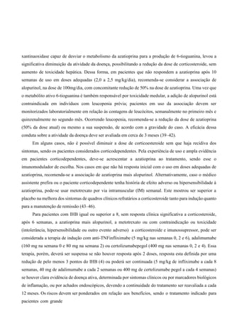 xantinaoxidase capaz de desviar o metabolismo da azatioprina para a produção de 6-tioguanina, levou a
significativa diminuição da atividade da doença, possibilitando a redução da dose de corticosteroide, sem
aumento de toxicidade hepática. Dessa forma, em pacientes que não respondem a azatioprina após 10
semanas de uso em doses adequadas (2,0 a 2,5 mg/kg/dia), recomenda-se considerar a associação de
alopurinol, na dose de 100mg/dia, com concomitante redução de 50% na dose de azatioprina. Uma vez que
o metabólito ativo 6-tioguanina é também responsável por toxicidade medular, a adição de alopurinol está
contraindicada em indivíduos com leucopenia prévia; pacientes em uso da associação devem ser
monitorizados laboratorialmente em relação às contagens de leucócitos, semanalmente no primeiro mês e
quinzenalmente no segundo mês. Ocorrendo leucopenia, recomenda-se a redução da dose de azatioprina
(50% da dose atual) ou mesmo a sua suspensão, de acordo com a gravidade do caso. A eficácia dessa
conduta sobre a atividade da doença deve ser avaliada em cerca de 3 meses (39–42).
Em alguns casos, não é possível diminuir a dose de corticoesteroide sem que haja recidiva dos
sintomas, sendo os pacientes considerados corticodependentes. Pela experiência de uso e ampla evidência
em pacientes corticodependentes, deve-se acrescentar a azatioprina ao tratamento, sendo esse o
imunomodulador de escolha. Nos casos em que não há resposta inicial com o uso em doses adequadas de
azatioprina, recomenda-se a associação de azatioprina mais alopurinol. Alternativamente, caso o médico
assistente prefira ou o paciente corticodependente tenha história de efeito adverso ou hipersensibilidade à
azatioprina, pode-se usar metotrexato por via intramuscular (IM) semanal. Este mostrou ser superior a
placebo na melhora dos sintomas de quadros clínicos refratários a corticosteroide tanto para indução quanto
para a manutenção de remissão (43–46).
Para pacientes com IHB igual ou superior a 8, sem resposta clínica significativa a corticosteroide,
após 6 semanas, a azatioprina mais alopurinol, a metotrexato ou com contraindicação ou toxicidade
(intolerância, hipersensibilidade ou outro evento adverso) a corticosteroide e imunossupressor, pode ser
considerada a terapia de indução com anti-TNFinfliximabe (5 mg/kg nas semanas 0, 2 e 6), adalimumabe
(160 mg na semana 0 e 80 mg na semana 2) ou certolizumabepegol (400 mg nas semanas 0, 2 e 4). Essa
terapia, porém, deverá ser suspensa se não houver resposta após 2 doses, resposta esta definida por uma
redução de pelo menos 3 pontos do IHB (4) ou poderá ser continuada (5 mg/kg de infliximabe a cada 8
semanas, 40 mg de adalimumabe a cada 2 semanas ou 400 mg de certolizumabe pegol a cada 4 semanas)
se houver clara evidência de doença ativa, determinada por sintomas clínicos ou por marcadores biológicos
de inflamação, ou por achados endoscópicos, devendo a continuidade do tratamento ser reavaliada a cada
12 meses. Os riscos devem ser ponderados em relação aos benefícios, sendo o tratamento indicado para
pacientes com grande
 
