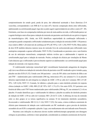 comprometimento do estado geral, perda de peso, dor abdominal acentuada e fezes diarreicas (3-4
vezes/dia), correspondendo a um IHB de 8 ou mais (47). Inexiste comparação direta entre infliximabe,
adalimumabe ou certolizumabe pegol, logo não se pode sugerir superioridade de um sobre o outro (47– 49).
Entretanto, com base em comparações indiretas por meio de meta-análise em rede, o infliximabe parece ser
o agente biológico mais eficaz para a indução de remissão em pacientes sem história de uso prévio (virgens)
de imunobiológicos (48). Ainda, um ECR identificou superioridade da combinação infliximabe e
azatioprina quando comparado a infliximabe isoladamente para a indução de remissão (IADC<150 pontos):
risco relativo (RR)=1,26 (intervalo de confiança de 95% (IC 95%): 1,03–1,54); NNT=9 (50). Meta-análise
de dois ECR também detectou maiores taxas de remissão livre de corticosteroide para infliximabe mais
azatioprina comparado a apenas infliximabe: NNT=9 (50). Considerando-se pacientes com e sem história
de uso de anticorpos monoclonais, comparação indireta revelou que o adalimumabe é superior ao
certolizumabe pegol para a indução de remissão. Porém, avaliação de eficácia por simulações de Monte
Carlo detectou que o infliximabe é provavelmente superior ao adalimumabe e ao certolizumabe pegol para
indução de remissão e de resposta clínica.
O vedolizumabe (anticorpo monoclonal IgG1 recombinante humanizado antagonista da integrina
α4β7) teve sua eficácia na indução de remissão clínica de pacientes com DC moderada a grave testada contra
placebo em dois ECR (51,52). Estudo com 368 pacientes – cerca de 50% deles com história de falha a um
anti-TNF – randomizados para vedolizumabe (300 mg, intravenoso (IV), nas semanas 0 e 2) ou placebo
detectou superioridade do anti-integrina na indução de IADC ≤150 ao cabo de 6 semanas: RR 2,15 (IC
95%: 1,09–4,24); NNT=13. Contudo, foi idêntico a placebo para o outro desfecho primário de resposta
clínica (redução no IADC ≥100): RR1,22 (IC 95%: 0,87–1,71) (51). Em outro ECR, 315 pacientes com
história de falha a anti-TNF foram randomizados para vedolizumabe (300 mg, IV, nas semanas 0, 2 e 6) ou
placebo. O estudo identificou que o vedolizumabe foi idêntico a placebo na análise do desfecho primário
de indução de IADC ≤150 ao cabo de 6 semanas: RR 1,26 (0,72–2,20). A diferença de taxa de remissão
entre os dois grupos só se tornou significativa na semana 10 de tratamento (desfecho secundário),
favorecendo o vedolizumabe: RR 2,2 (1,3–3,6); NNT=7 (52). Em suma, a única evidência consistente de
eficácia para tratamento de indução com vedolizumabe em DC moderada a grave provém de desfecho
secundário de um ECR e comparado a placebo. Logo, este medicamento não está indicado neste Protocolo.
Pacientes com infecções ou abscessos devem receber antibioticoterapia apropriada com drenagem
cirúrgica ou percutânea, conforme o mais apropriado, considerando as condições assistenciais do local de
 