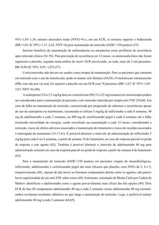 95%=1,05–1,34; número necessário tratar (NNT)=9) e, em um ECR, se mostrou superior a budesonida
(RR=1,65; IC 95%=1,13–2,42; NNT=4) para manutenção de remissão (IADC<150 pontos) (53).
Inexiste benefício da manutenção de sulfassalazina ou mesalazina como profilaxia de recorrência
após remissão clínica (54–56). Para prevenção de recorrência em 12 meses, os aminossalicilatos não foram
superiores a placebo, segundo meta-análise de onze1 ECR envolvendo, ao todo, mais de 2 mil pacientes:
RR=0,98 (IC 95%: 0,91–1,07) (57).
Corticosteroides não devem ser usados como terapia de manutenção. Para os pacientes que entraram
em remissão com o uso de metotrexato, pode-se manter este fármaco (44,58). O metotrexato intramuscular
(IM), mas não por via oral, foi superior a placebo em um ECR com 76 pacientes (RR=1,67; IC 95%=1,05–
2,67; NNT=4) (44).
A azatioprina (2,0 a 2,5 mg/kg/dia) ou o metotrexato IM (15 a 25 mg/semana) em monoterapia podem
ser considerados para a manutenção de pacientes com remissão induzida por terapia anti-TNF (59,60). Em
caso de falha na manutenção da remissão, caracterizada por progressão de sintomas e recorrências apesar
do uso de azatioprina ou metotrexato, recomenda-se utilizar 5 mg/kg de infliximabe a cada 8 semanas, 40
mg de adalimumabe a cada 2 semanas, ou 400 mg de certolizumabe pegol a cada 4 semanas até a falha
(incluindo necessidade de cirurgia), sendo reavaliado sua manutenção a cada 12 meses, considerando a
remissão, riscos de efeitos adversos associados à manutenção do tratamento e riscos de recaídas associados
à interrupção do tratamento (15,17,61). É possível diminuir o intervalo de administração de infliximabe 5
mg/kg para cada 6 ou 4 semanas, a partir da semana 14 de tratamento, no caso de resposta parcial ou perda
de resposta a este agente (62). Também é possível diminuir o intervalo de adalimumabe 40 mg para
administração semanal em caso de resposta parcial ou perda de resposta a partir da semana 4 de tratamento
(63).
Para a manutenção de remissão (IADC<150 pontos) em pacientes virgens de imunobiológicos,
infliximabe, adalimumabe e certolizumabe pegol são mais eficazes que placebo, com NNTs de 5, 4 e 5,
respectivamente (48). Apesar de não haver na literatura comparações diretas entre os agentes, não parece
haver superioridade de um anti-TNF sobre outro (48). Entretanto, simulação de Monte Carlo por Cadeia de
Markov identificou o adalimumabe como o agente provavelmente mais eficaz das três opções (49). Dois
ECR de fase III compararam adalimumabe 40 mg a cada 2 semanas versus adalimumabe 40 mg semanal:
ambos revelaram resultados idênticos no que tange a manutenção de remissão. Logo, é preferível manter
adalimumabe 40 mg a cada 2 semanas (64,65).
 