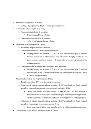  Azatioprina: comprimido de 50 mg
o 2,0 a 2,5 mg/kg/dia, VO, de 24/24 horas, após as refeições.
 Metotrexato: solução injetável de 50 mg
o Tratamento de indução de remissão:
 25 mg/semana, IM, de 7/7 dias.
o Tratamento de manutenção de remissão:
 12,5 a 25 mg/semana, IM, de 7/7 dias.
 Infliximabe: frasco-ampola com 100 mg
o Infusão IV em pelo menos 120 minutos.
o Tratamento de indução e manutenção de remissão:
 5 mg/kg/semana nas semanas 0, 2, 6, e a cada oito semanas após; é possível
diminuir o intervalo de administração para infliximabe 5 mg/kg a cada seis ou
quatro semanas, a partir da semana 14 de tratamento, se houver resposta parcial ou
perda de resposta.
o Tratamento de DC complicada por fístula perianal complexa:
 5 mg/kg/semana nas semanas 0, 2, 6, e a cada oito semanas após; é possível
aumentar para 10 mg/kg a cada oito semanas em caso de perda de resposta a partir
da semana 22 de tratamento.
 Adalimumabe: seringa pré-preenchida com 40 mg
o Injeção subcutânea (SC) no abdome inferior ou coxa.
o Tratamento de indução e manutenção de remissão e de DC complicada por fístula perianal
complexa para adultos e crianças com peso maior ou igual a 40 kg:
 160 mg na semana 0, 80 mg na semana 2 e, após, 40 mg a cada duas semanas; é
possível diminuir o intervalo de administração para adalimumabe 40 mg semanal,
a partir da semana 4 de tratamento, se houver resposta parcial ou perda de resposta.
o Tratamento de indução e manutenção de remissão e de DC complicada por fístula perianal
complexa para crianças com peso menor que 40 kg:
 80 mg na semana 0, 40 mg na semana 2 e, após, 10 a 20 mg a cada duas semanas.
 Certolizumabe pegol: seringa pré-preenchida com 200 mg
 