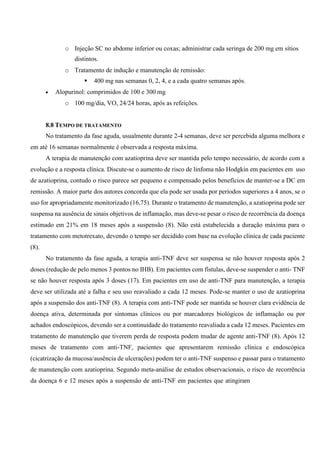 o Injeção SC no abdome inferior ou coxas; administrar cada seringa de 200 mg em sítios
distintos.
o Tratamento de indução e manutenção de remissão:
 400 mg nas semanas 0, 2, 4, e a cada quatro semanas após.
 Alopurinol: comprimidos de 100 e 300 mg
o 100 mg/dia, VO, 24/24 horas, após as refeições.
8.8 TEMPO DE TRATAMENTO
No tratamento da fase aguda, usualmente durante 2-4 semanas, deve ser percebida alguma melhora e
em até 16 semanas normalmente é observada a resposta máxima.
A terapia de manutenção com azatioprina deve ser mantida pelo tempo necessário, de acordo com a
evolução e a resposta clínica. Discute-se o aumento de risco de linfoma não Hodgkin em pacientes em uso
de azatioprina, contudo o risco parece ser pequeno e compensado pelos benefícios de manter-se a DC em
remissão. A maior parte dos autores concorda que ela pode ser usada por períodos superiores a 4 anos, se o
uso for apropriadamente monitorizado (16,75). Durante o tratamento de manutenção, a azatioprina pode ser
suspensa na ausência de sinais objetivos de inflamação, mas deve-se pesar o risco de recorrência da doença
estimado em 21% em 18 meses após a suspensão (8). Não está estabelecida a duração máxima para o
tratamento com metotrexato, devendo o tempo ser decidido com base na evolução clínica de cada paciente
(8).
No tratamento da fase aguda, a terapia anti-TNF deve ser suspensa se não houver resposta após 2
doses (redução de pelo menos 3 pontos no IHB). Em pacientes com fístulas, deve-se suspender o anti- TNF
se não houver resposta após 3 doses (17). Em pacientes em uso de anti-TNF para manutenção, a terapia
deve ser utilizada até a falha e seu uso reavaliado a cada 12 meses. Pode-se manter o uso de azatioprina
após a suspensão dos anti-TNF (8). A terapia com anti-TNF pode ser mantida se houver clara evidência de
doença ativa, determinada por sintomas clínicos ou por marcadores biológicos de inflamação ou por
achados endoscópicos, devendo ser a continuidade do tratamento reavaliada a cada 12 meses. Pacientes em
tratamento de manutenção que tiverem perda de resposta podem mudar de agente anti-TNF (8). Após 12
meses de tratamento com anti-TNF, pacientes que apresentarem remissão clínica e endoscópica
(cicatrização da mucosa/ausência de ulcerações) podem ter o anti-TNF suspenso e passar para o tratamento
de manutenção com azatioprina. Segundo meta-análise de estudos observacionais, o risco de recorrência
da doença 6 e 12 meses após a suspensão de anti-TNF em pacientes que atingiram
 
