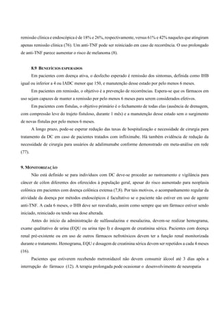 remissão clínica e endoscópica é de 18% e 26%, respectivamente, versus 61% e 42% naqueles que atingiram
apenas remissão clínica (76). Um anti-TNF pode ser reiniciado em caso de recorrência. O uso prolongado
de anti-TNF parece aumentar o risco de melanoma (8).
8.9 BENEFÍCIOS ESPERADOS
Em pacientes com doença ativa, o desfecho esperado é remissão dos sintomas, definida como IHB
igual ou inferior a 4 ou IADC menor que 150, e manutenção desse estado por pelo menos 6 meses.
Em pacientes em remissão, o objetivo é a prevenção de recorrências. Espera-se que os fármacos em
uso sejam capazes de manter a remissão por pelo menos 6 meses para serem considerados efetivos.
Em pacientes com fístulas, o objetivo primário é o fechamento de todas elas (ausência de drenagem,
com compressão leve do trajeto fistuloso, durante 1 mês) e a manutenção desse estado sem o surgimento
de novas fístulas por pelo menos 6 meses.
A longo prazo, pode-se esperar redução das taxas de hospitalização e necessidade de cirurgia para
tratamento da DC em caso de pacientes tratados com infliximabe. Há também evidência de redução da
necessidade de cirurgia para usuários de adalimumabe conforme demonstrado em meta-análise em rede
(77).
9. MONITORIZAÇÃO
Não está definido se para indivíduos com DC deve-se proceder ao rastreamento e vigilância para
câncer de cólon diferentes dos oferecidos à população geral, apesar do risco aumentado para neoplasia
colônica em pacientes com doença colônica extensa (7,8). Por tais motivos, o acompanhamento regular da
atividade da doença por métodos endoscópicos é facultativo se o paciente não estiver em uso de agente
anti-TNF. A cada 6 meses, o IHB deve ser reavaliado, assim como sempre que um fármaco estiver sendo
iniciado, reiniciado ou tendo sua dose alterada.
Antes do início da administração de sulfassalazina e mesalazina, devem-se realizar hemograma,
exame qualitativo de urina (EQU ou urina tipo I) e dosagem de creatinina sérica. Pacientes com doença
renal pré-existente ou em uso de outros fármacos nefrotóxicos devem ter a função renal monitorizada
durante o tratamento. Hemograma, EQU e dosagem de creatinina sérica devem ser repetidos a cada 4 meses
(16).
Pacientes que estiverem recebendo metronidazol não devem consumir álcool até 3 dias após a
interrupção do fármaco (12). A terapia prolongada pode ocasionar o desenvolvimento de neuropatia
 