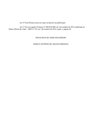 Art. 4º Esta Portaria entra em vigor na data de sua publicação.
Art. 5º Fica revogada a Portaria no
996/SAS/MS, de 2 de outubro de 2014, publicada no
Diário Oficial da União – DOU nº 191, de 3 de outubro de 2014, seção 1, página 44.
FRANCISCO DE ASSIS FIGUEIREDO
MARCO ANTÔNIO DE ARAÚJO FIREMAN
 
