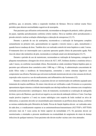 periférica, que, se presente, indica a suspensão imediata do fármaco. Deve-se realizar exame físico
periódico para detectar anormalidades sugestivas de neuropatia.
Para pacientes que utilizarem corticosteroide, recomendam-se dosagens de potássio, sódio e glicemia
de jejum, repetidas periodicamente conforme critério médico. Deve-se também aferir periodicamente a
pressão arterial e realizar avaliação oftalmológica e detecção de osteoporose (12,17).
Durante o período de uso de azatioprina, recomenda-se a realização de hemograma completo
semanalmente no primeiro mês, quinzenalmente no segundo e terceiro meses e, após, mensalmente e
quando houver mudança de dose. Também deve ser realizado controle de testes hepáticos a cada 3 meses.
O tratamento deve ser interrompido caso o paciente apresente quadro clínico de pancreatite aguda. Pelo
risco de câncer não melanótico de pele, recomenda-se avaliação anual com dermatologista (12,17).
Durante o período de uso de metotrexato, recomendam-se realização de hemograma, contagem de
plaquetas mensalmente e dosagem dos níveis séricos de ALT, AST, fosfatase alcalina e creatinina sérica a
cada 2 meses, ou conforme necessidade clínica. Recomenda-se ainda considerar biópsia hepática para os
pacientes que utilizarem dose cumulativa entre 1.000 mg e 1.500 mg. A administração concomitante de
ácido fólico reduz a incidência de hemocitopenias, estomatites e outros sintomas digestivos sem
comprometer sua eficácia. Pacientes que estiverem recebendo metotrexato devem evitar consumo de álcool,
exposição solar excessiva e uso de medicamentos anti-inflamatórios não hormonais (12).
Durante a infusão de infliximabe, os pacientes devem ser monitorizados em ambiente equipado para
tratamento de reações anafiláticas. Os sinais vitais devem ser verificados a cada 10 minutos se os pacientes
apresentarem algum sintoma e a infusão interrompida caso não haja melhora dos sintomas com a terapêutica
instituída (corticoesteroide e antialérgico). Antes do tratamento, recomenda-se a realização de radiografia
de tórax e prova de Mantoux, que deverá ser negativa ou com área de enduração inferior a 5 mm. Caso haja
reação positiva (superior a 5 mm) ou exame radiológico com suspeita de lesão residual ou ativa de
tuberculose, os pacientes deverão ser encaminhados para tratamento ou profilaxia dessa doença, conforme
as normas estabelecidas pelo Ministério da Saúde. Provas de função hepática devem ser realizadas antes
de cada dose, e o medicamento suspenso se as aminotransferases/transaminases (ALT/TGP e AST/TGO)
estiverem mais de 5 vezes acima do limite superior da normalidade (17). Os pacientes devem ser
monitorizados e orientados a procurar atendimento na eventualidade de surgimento de sinais de doença
infecciosa de qualquer natureza. Esses pacientes não devem receber vacinas com vírus atenuados.
 