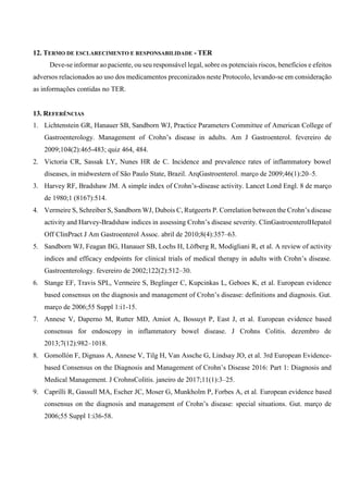 12. TERMO DE ESCLARECIMENTO E RESPONSABILIDADE - TER
Deve-se informar ao paciente, ou seu responsável legal, sobre os potenciais riscos, benefícios e efeitos
adversos relacionados ao uso dos medicamentos preconizados neste Protocolo, levando-se em consideração
as informações contidas no TER.
13. REFERÊNCIAS
1. Lichtenstein GR, Hanauer SB, Sandborn WJ, Practice Parameters Committee of American College of
Gastroenterology. Management of Crohn’s disease in adults. Am J Gastroenterol. fevereiro de
2009;104(2):465-483; quiz 464, 484.
2. Victoria CR, Sassak LY, Nunes HR de C. Incidence and prevalence rates of inflammatory bowel
diseases, in midwestern of São Paulo State, Brazil. ArqGastroenterol. março de 2009;46(1):20–5.
3. Harvey RF, Bradshaw JM. A simple index of Crohn’s-disease activity. Lancet Lond Engl. 8 de março
de 1980;1 (8167):514.
4. Vermeire S, Schreiber S, Sandborn WJ, Dubois C, Rutgeerts P. Correlation between the Crohn’s disease
activity and Harvey-Bradshaw indices in assessing Crohn’s disease severity. ClinGastroenterolHepatol
Off ClinPract J Am Gastroenterol Assoc. abril de 2010;8(4):357–63.
5. Sandborn WJ, Feagan BG, Hanauer SB, Lochs H, Löfberg R, Modigliani R, et al. A review of activity
indices and efficacy endpoints for clinical trials of medical therapy in adults with Crohn’s disease.
Gastroenterology. fevereiro de 2002;122(2):512–30.
6. Stange EF, Travis SPL, Vermeire S, Beglinger C, Kupcinkas L, Geboes K, et al. European evidence
based consensus on the diagnosis and management of Crohn’s disease: definitions and diagnosis. Gut.
março de 2006;55 Suppl 1:i1-15.
7. Annese V, Daperno M, Rutter MD, Amiot A, Bossuyt P, East J, et al. European evidence based
consensus for endoscopy in inflammatory bowel disease. J Crohns Colitis. dezembro de
2013;7(12):982–1018.
8. Gomollón F, Dignass A, Annese V, Tilg H, Van Assche G, Lindsay JO, et al. 3rd European Evidence-
based Consensus on the Diagnosis and Management of Crohn’s Disease 2016: Part 1: Diagnosis and
Medical Management. J CrohnsColitis. janeiro de 2017;11(1):3–25.
9. Caprilli R, Gassull MA, Escher JC, Moser G, Munkholm P, Forbes A, et al. European evidence based
consensus on the diagnosis and management of Crohn’s disease: special situations. Gut. março de
2006;55 Suppl 1:i36-58.
 