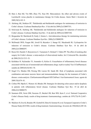 20. Shen J, Ran HZ, Yin MH, Zhou TX, Xiao DS. Meta-analysis: the effect and adverse events of
Lactobacilli versus placebo in maintenance therapy for Crohn disease. Intern Med J. fevereiro de
2009;39(2):103–9.
21. Akobeng AK, Stokkers PC. Thalidomide and thalidomide analogues for maintenance of remission in
Crohn’s disease. Cochrane DatabaseSyst Rev. 15 de abril de 2009;(2):CD007351.
22. Srinivasan R, Akobeng AK. Thalidomide and thalidomide analogues for induction of remission in
Crohn’s disease. Cochrane Database Syst Rev. 15 de abril de 2009;(2):CD007350.
23. Borgaonkar M, MacIntosh D, Fardy J, Simms L. Anti-tuberculous therapy for maintaining remission
of Crohn’s disease. Cochrane Database Syst Rev. 2000;(2):CD000299.
24. McDonald JWD, Feagan BG, Jewell D, Brynskov J, Stange EF, Macdonald JK. Cyclosporine for
induction of remission in Crohn’s disease. Cochrane Database Syst Rev. 18 de abril de
2005;(2):CD000297.
25. Reese GE, Nanidis T, Borysiewicz C, Yamamoto T, Orchard T, Tekkis PP. The effect of smoking after
surgery for Crohn’s disease: a meta-analysis of observational studies. Int J Colorectal Dis. dezembro
de 2008;23(12):1213–21.
26. Kefalakes H, Stylianides TJ, Amanakis G, Kolios G. Exacerbation of inflammatory bowel diseases
associated with the use of nonsteroidal anti-inflammatory drugs: myth or reality? Eur J ClinPharmacol.
outubro de 2009;65(10):963–70.
27. Siegel CA, Marden SM, Persing SM, Larson RJ, Sands BE. Risk of lymphoma associated with
combination anti-tumor necrosis factor and immunomodulator therapy for the treatment of Crohn’s
disease: a meta-analysis. ClinGastroenterolHepatol Off ClinPract J Am Gastroenterol Assoc. agosto de
2009;7(8):874–81.
28. Collins PD, Mpofu C, Watson AJ, Rhodes JM. Strategies for detecting colon cancer and/or dysplasia
in patients with inflammatory bowel disease. Cochrane Database Syst Rev. 19 de abril de
2006;(2):CD000279.
29. Summers RW, Switz DM, Sessions JT, Becktel JM, Best WR, Kern F, et al. National Cooperative
Crohn’s Disease Study: results of drug treatment. Gastroenterology. outubro de 1979;77(4 Pt 2):847–
69.
30. Malchow H, Ewe K, Brandes JW, Goebell H, Ehms H, Sommer H, et al. European Cooperative Crohn’s
Disease Study (ECCDS): results of drug treatment. Gastroenterology. fevereiro de 1984;86(2):249–66.
 