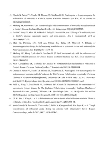 53. Chande N, Patton PH, Tsoulis DJ, Thomas BS, MacDonald JK. Azathioprine or 6-mercaptopurine for
maintenance of remission in Crohn’s disease. Cochrane Database Syst Rev. 30 de outubro de
2015;(10):CD000067.
54. Akobeng AK, Gardener E. Oral 5-aminosalicylic acid for maintenance of medically-induced remission
in Crohn’s Disease. Cochrane Database Syst Rev. 25 de janeiro de 2005;(1):CD003715.
55. Ford AC, Kane SV, Khan KJ, Achkar J-P, Talley NJ, Marshall JK, et al. Efficacy of 5- aminosalicylates
in Crohn’s disease: systematic review and meta-analysis. Am J Gastroenterol. abril de
2011;106(4):617–29.
56. Khan KJ, Dubinsky MC, Ford AC, Ullman TA, Talley NJ, Moayyedi P. Efficacy of
immunosuppressive therapy for inflammatory bowel disease: a systematic review and meta-analysis.
Am J Gastroenterol. abril de 2011;106(4):630–42.
57. Akobeng AK, Zhang D, Gordon M, MacDonald JK. Oral 5-aminosalicylic acid for maintenance of
medically-induced remission in Crohn’s disease. Cochrane Database Syst Rev. 28 de setembro de
2016;9:CD003715.
58. Patel V, Macdonald JK, McDonald JW, Chande N. Methotrexate for maintenance of remission in
Crohn’s disease. Cochrane DatabaseSyst Rev. 7 de outubro de 2009;(4):CD006884.
59. Chande N, Patton PH, Tsoulis DJ, Thomas BS, MacDonald JK. Azathioprine or 6-mercaptopurine for
maintenance of remission in Crohn’s disease. In: The Cochrane Collaboration, organizador. Cochrane
Database of Systematic Reviews [Internet]. Chichester, UK: John Wiley& Sons, Ltd; 2015 [citado 8 de
abril de 2017]. Disponível em: http://doi.wiley.com/10.1002/14651858.CD000067.pub3
60. Patel V, Wang Y, MacDonald JK, McDonald JW, Chande N. Methotrexate for maintenance of
remission in Crohn’s disease. In: The Cochrane Collaboration, organizador. Cochrane Database of
Systematic Reviews [Internet]. Chichester, UK: John Wiley& Sons, Ltd; 2014 [citado 8 de abril de
2017]. Disponível em: http://doi.wiley.com/10.1002/14651858.CD006884.pub3
61. Da W, Zhu J, Wang L, Lu Y. Adalimumab for Crohn’s disease after infliximab treatment failure: a
systematic review. Eur J GastroenterolHepatol. agosto de 2013;25(8):885–91.
62. VandeCasteele N, Ferrante M, Van Assche G, Ballet V, Compernolle G, Van Steen K, et al. Trough
concentrations of infliximab guide dosing for patients with inflammatory bowel disease.
Gastroenterology. junho de 2015;148(7):1320–1329.e3.
 