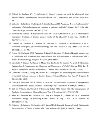 63. Billioud V, Sandborn WJ, Peyrin-Biroulet L. Loss of response and need for adalimumab dose
intensification in Crohn’s disease: a systematic review. Am J Gastroenterol. abril de 2011;106(4):674–
84.
64. Colombel J-F, Sandborn WJ, Rutgeerts P, Enns R, Hanauer SB, Panaccione R, et al. Adalimumab for
maintenance of clinical response and remission in patients with Crohn’s disease: the CHARM trial.
Gastroenterology. janeiro de 2007;132(1):52–65.
65. Sandborn WJ, Hanauer SB, Rutgeerts P, Fedorak RN, Lukas M, MacIntosh DG, et al. Adalimumab for
maintenance treatment of Crohn’s disease: results of the CLASSIC II trial. Gut. setembro de
2007;56(9):1232–9.
66. Colombel JF, Sandborn WJ, Reinisch W, Mantzaris GJ, Kornbluth A, Rachmilewitz D, et al.
Infliximab, azathioprine, or combination therapy for Crohn’s disease. N Engl J Med. 15 de abril de
2010;362(15):1383–95.
67. Feagan BG, McDonald JWD, Panaccione R, Enns RA, Bernstein CN, Ponich TP, et al. Methotrexate
in combination with infliximab is no more effective than infliximab alone in patients with Crohn’s
disease. Gastroenterology. março de 2014;146(3):681–688.e1.
68. Gionchetti P, Dignass A, Danese S, Magro Dias FJ, Rogler G, Lakatos PL, et al. 3rd European
Evidence-based Consensus on the Diagnosis and Management of Crohn’s Disease 2016: Part 2:
Surgical Management and Special Situations. J Crohns Colitis. fevereiro de 2017;11(2):135–49.
69. Gordon M, Taylor K, Akobeng AK, Thomas AG. Azathioprine and 6-mercaptopurine for maintenance
of surgically-induced remission in Crohn’s disease. Cochrane Database Syst Rev. 1o
de agosto de
2014;(8):CD010233.
70. Doherty G, Bennett G, Patil S, Cheifetz A, Moss AC. Interventions for prevention of post-operative
recurrence of Crohn’s disease. Cochrane Database Syst Rev. 7 de outubro de 2009;(4):CD006873.
71. Bell SJ, Williams AB, Wiesel P, Wilkinson K, Cohen RCG, Kamm MA. The clinical course of
fistulating Crohn’s disease. Aliment PharmacolTher. 1o
de maio de 2003;17(9):1145–51.
72. Sands BE, Anderson FH, Bernstein CN, Chey WY, Feagan BG, Fedorak RN, et al. Infliximab
maintenance therapy for fistulizing Crohn’s disease. N Engl J Med. 26 de fevereiro de
2004;350(9):876–85.
73. Colombel J-F, Schwartz DA, Sandborn WJ, Kamm MA, D’Haens G, Rutgeerts P, et al. Adalimumab
for the treatment of fistulas in patients with Crohn’s disease. Gut. julho de 2009;58(7):940–8.
 
