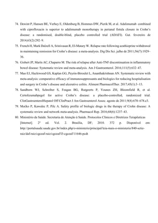 74. Dewint P, Hansen BE, Verhey E, Oldenburg B, Hommes DW, Pierik M, et al. Adalimumab combined
with ciprofloxacin is superior to adalimumab monotherapy in perianal fistula closure in Crohn’s
disease: a randomised, double-blind, placebo controlled trial (ADAFI). Gut. fevereiro de
2014;63(2):292–9.
75. French H, Mark Dalzell A, Srinivasan R, El-Matary W. Relapse rate following azathioprine withdrawal
in maintaining remission for Crohn’s disease: a meta-analysis. Dig Dis Sci. julho de 2011;56(7):1929–
36.
76. Gisbert JP, Marín AC, Chaparro M. The risk of relapse after Anti-TNF discontinuation in inflammatory
bowel disease: Systematic review and meta-analysis. Am J Gastroenterol. 2016;111(5):632–47.
77. Mao EJ, Hazlewood GS, Kaplan GG, Peyrin-Biroulet L, Ananthakrishnan AN. Systematic review with
meta-analysis: comparative efficacy of immunosuppressants and biologics for reducing hospitalisation
and surgery in Crohn’s disease and ulcerative colitis. Aliment PharmacolTher. 2017;45(1):3–13.
78. Sandborn WJ, Schreiber S, Feagan BG, Rutgeerts P, Younes ZH, Bloomfield R, et al.
Certolizumabpegol for active Crohn’s disease: a placebo-controlled, randomized trial.
ClinGastroenterolHepatol Off ClinPract J Am Gastroenterol Assoc. agosto de 2011;9(8):670–678.e3.
79. Moćko P, Kawalec P, Pilc A. Safety profile of biologic drugs in the therapy of Crohn disease: A
systematic review and network meta-analysis. Pharmacol Rep. 2016;68(6):1237–43.
80. Ministério da Saúde. Secretaria de Atenção à Saúde. Protocolos Clínicos e Diretrizes Terapêuticas
[Internet]. 2o
ed. Vol. 2. Brasília, DF; 2010. 372 p. Disponível em:
http://portalsaude.saude.gov.br/index.php/o-ministerio/principal/leia-mais-o-ministerio/840-sctie-
raiz/daf-raiz/cgceaf-raiz/cgceaf/l3-cgceaf/11646-pcdt
 