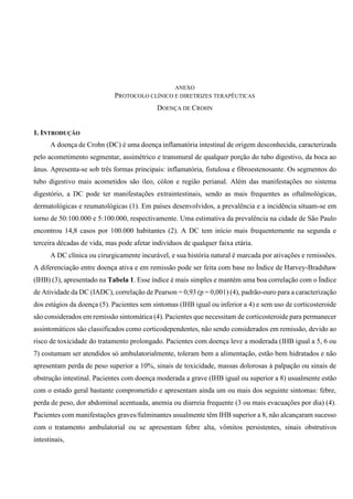 ANEXO
PROTOCOLO CLÍNICO E DIRETRIZES TERAPÊUTICAS
DOENÇA DE CROHN
1. INTRODUÇÃO
A doença de Crohn (DC) é uma doença inflamatória intestinal de origem desconhecida, caracterizada
pelo acometimento segmentar, assimétrico e transmural de qualquer porção do tubo digestivo, da boca ao
ânus. Apresenta-se sob três formas principais: inflamatória, fistulosa e fibroestenosante. Os segmentos do
tubo digestivo mais acometidos são íleo, cólon e região perianal. Além das manifestações no sistema
digestório, a DC pode ter manifestações extraintestinais, sendo as mais frequentes as oftalmológicas,
dermatológicas e reumatológicas (1). Em países desenvolvidos, a prevalência e a incidência situam-se em
torno de 50:100.000 e 5:100.000, respectivamente. Uma estimativa da prevalência na cidade de São Paulo
encontrou 14,8 casos por 100.000 habitantes (2). A DC tem início mais frequentemente na segunda e
terceira décadas de vida, mas pode afetar indivíduos de qualquer faixa etária.
A DC clínica ou cirurgicamente incurável, e sua história natural é marcada por ativações e remissões.
A diferenciação entre doença ativa e em remissão pode ser feita com base no Índice de Harvey-Bradshaw
(IHB) (3), apresentado na Tabela 1. Esse índice é mais simples e mantém uma boa correlação com o Índice
de Atividade da DC (IADC), correlação de Pearson = 0,93 (p = 0,001) (4), padrão-ouro para a caracterização
dos estágios da doença (5). Pacientes sem sintomas (IHB igual ou inferior a 4) e sem uso de corticosteroide
são considerados em remissão sintomática (4). Pacientes que necessitam de corticosteroide para permanecer
assintomáticos são classificados como corticodependentes, não sendo considerados em remissão, devido ao
risco de toxicidade do tratamento prolongado. Pacientes com doença leve a moderada (IHB igual a 5, 6 ou
7) costumam ser atendidos só ambulatorialmente, toleram bem a alimentação, estão bem hidratados e não
apresentam perda de peso superior a 10%, sinais de toxicidade, massas dolorosas à palpação ou sinais de
obstrução intestinal. Pacientes com doença moderada a grave (IHB igual ou superior a 8) usualmente estão
com o estado geral bastante comprometido e apresentam ainda um ou mais dos seguinte sintomas: febre,
perda de peso, dor abdominal acentuada, anemia ou diarreia frequente (3 ou mais evacuações por dia) (4).
Pacientes com manifestações graves/fulminantes usualmente têm IHB superior a 8, não alcançaram sucesso
com o tratamento ambulatorial ou se apresentam febre alta, vômitos persistentes, sinais obstrutivos
intestinais,
 