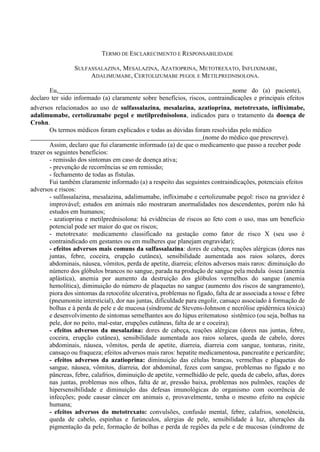 TERMO DE ESCLARECIMENTO E RESPONSABILIDADE
SULFASSALAZINA, MESALAZINA, AZATIOPRINA, METOTREXATO, INFLIXIMABE,
ADALIMUMABE, CERTOLIZUMABE PEGOL E METILPREDNISOLONA.
Eu, nome do (a) paciente),
declaro ter sido informado (a) claramente sobre benefícios, riscos, contraindicações e principais efeitos
adversos relacionados ao uso de sulfassalazina, mesalazina, azatioprina, metotrexato, infliximabe,
adalimumabe, certolizumabe pegol e metilprednisolona, indicados para o tratamento da doença de
Crohn.
Os termos médicos foram explicados e todas as dúvidas foram resolvidas pelo médico
(nome do médico que prescreve).
Assim, declaro que fui claramente informado (a) de que o medicamento que passo a receber pode
trazer os seguintes benefícios:
- remissão dos sintomas em caso de doença ativa;
- prevenção de recorrências se em remissão;
- fechamento de todas as fístulas.
Fui também claramente informado (a) a respeito das seguintes contraindicações, potenciais efeitos
adversos e riscos:
- sulfassalazina, mesalazina, adalimumabe, infliximabe e certolizumabe pegol: risco na gravidez é
improvável; estudos em animais não mostraram anormalidades nos descendentes, porém não há
estudos em humanos;
- azatioprina e metilprednisolona: há evidências de riscos ao feto com o uso, mas um benefício
potencial pode ser maior do que os riscos;
- metotrexato: medicamento classificado na gestação como fator de risco X (seu uso é
contraindicado em gestantes ou em mulheres que planejam engravidar);
- efeitos adversos mais comuns da sulfassalazina: dores de cabeça, reações alérgicas (dores nas
juntas, febre, coceira, erupção cutânea), sensibilidade aumentada aos raios solares, dores
abdominais, náusea, vômitos, perda de apetite, diarreia; efeitos adversos mais raros: diminuição do
número dos glóbulos brancos no sangue, parada na produção de sangue pela medula óssea (anemia
aplástica), anemia por aumento da destruição dos glóbulos vermelhos do sangue (anemia
hemolítica), diminuição do número de plaquetas no sangue (aumento dos riscos de sangramento),
piora dos sintomas da retocolite ulcerativa, problemas no fígado, falta de ar associada a tosse e febre
(pneumonite intersticial), dor nas juntas, dificuldade para engolir, cansaço associado à formação de
bolhas e à perda de pele e de mucosa (síndrome de Stevens-Johnson e necrólise epidérmica tóxica)
e desenvolvimento de sintomas semelhantes aos do lúpus eritematoso sistêmico (ou seja, bolhas na
pele, dor no peito, mal-estar, erupções cutâneas, falta de ar e coceira);
- efeitos adversos da mesalazina: dores de cabeça, reações alérgicas (dores nas juntas, febre,
coceira, erupção cutânea), sensibilidade aumentada aos raios solares, queda de cabelo, dores
abdominais, náusea, vômitos, perda de apetite, diarreia, diarreia com sangue, tonturas, rinite,
cansaço ou fraqueza; efeitos adversos mais raros: hepatite medicamentosa, pancreatite e pericardite;
- efeitos adversos da azatioprina: diminuição das células brancas, vermelhas e plaquetas do
sangue, náusea, vômitos, diarreia, dor abdominal, fezes com sangue, problemas no fígado e no
pâncreas, febre, calafrios, diminuição de apetite, vermelhidão de pele, queda de cabelo, aftas, dores
nas juntas, problemas nos olhos, falta de ar, pressão baixa, problemas nos pulmões, reações de
hipersensibilidade e diminuição das defesas imunológicas do organismo com ocorrência de
infecções; pode causar câncer em animais e, provavelmente, tenha o mesmo efeito na espécie
humana;
- efeitos adversos do metotrexato: convulsões, confusão mental, febre, calafrios, sonolência,
queda de cabelo, espinhas e furúnculos, alergias de pele, sensibilidade à luz, alterações da
pigmentação da pele, formação de bolhas e perda de regiões da pele e de mucosas (síndrome de
 
