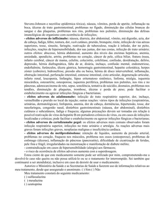 Stevens-Johnson e necrólise epidérmica tóxica), náusea, vômitos, perda de apetite, inflamação na
boca, úlceras de trato gastrointestinal, problemas no fígado, diminuição das células brancas do
sangue e das plaquetas, problemas nos rins, problemas nos pulmões, diminuição das defesas
imunológicas do organismo com ocorrência de infecções;
- efeitos adversos do infliximabe: náusea, diarreia, dor abdominal, vômito, má digestão, azia, dor
de cabeça, fadiga, febre, tontura, dor, rash cutâneo, prurido, bronquite, rinite, infecção de vias aéreas
superiores, tosse, sinusite, faringite, reativação de tuberculose, reação à infusão, dor no peito,
infecções, reações de hipersensibilidade, dor nas juntas, dor nas costas, infecção do trato urinário;
outros efeitos: abscesso, hérnia abdominal, aumento dos níveis das enzimas hepáticas, anemia,
ansiedade, apendicite, artrite, problemas no coração, câncer de pele, cólica biliar, fratura óssea,
infarto cerebral, câncer de mama, celulite, colecistite, colelitíase, confusão, desidratação, delírio,
depressão, hérnia diafragmática, falta de ar, disúria, inchaço, confusão mental, endometriose,
endoftalmite, furúnculos, úlcera gástrica, hemorragia gastrointestinal, hepatite colestática, herpes
zóster (cobreiro), hidronefrose, pressão alta ou baixa, hérnia de disco intervertebral, inflamação,
obstrução intestinal, perfuração intestinal, estenose intestinal, cisto articular, degeneração articular,
infarto renal, leucopenia, linfangite, lúpus eritematoso sistêmico, linfoma, mialgia, isquemia
miocárdica, osteoartrite, osteoporose, isquemia periférica, problemas nos pulmões, nos rins e no
pâncreas, adenocarcinoma de reto, sepse, sonolência, tentativa de suicídio, desmaios, problemas nos
tendões, diminuição de plaquetas, trombose, úlceras e perda de peso; pode facilitar o
estabelecimento ou agravar infecções fúngicas e bacterianas;
- efeitos adversos do adalimumabe: infecção do trato respiratório superior, dor, inchaço,
vermelhidão e prurido no local da injeção; outras reações: vários tipos de infecções (respiratórias,
urinárias, dermatológicas), linfopenia, anemia, dor de cabeça, dormências, hipertensão, tosse, dor
nasofaríngea, congestão nasal, distúrbios gastrointestinais (náusea, dor abdominal), distúrbios
cutâneos e subcutâneos, fadiga e fraqueza; algumas precauções devem ser tomadas em relação à
possível reativação do vírus da hepatite B em portadores crônicos do vírus, ou em casos de infecções
localizadas e crônicas; pode facilitar o estabelecimento ou agravar infecções fúngicas e bacterianas;
- efeitos adversos do certolizumabe pegol: os efeitos adversos mais comuns observados foram
infecção respiratória superior, infecções no trato urinário e artralgia. As reações adversas mais
graves foram infecções graves, neoplasias malignas e insuficiência cardíaca.
- efeitos adversos da metilprednisolona: retenção de líquidos, aumento da pressão arterial,
problemas no coração, fraqueza nos músculos, problema nos ossos (osteoporose), problemas de
estômago (úlceras), inflamação do pâncreas (pancreatite), dificuldade de cicatrização de feridas,
pele fina e frágil, irregularidades na menstruação e manifestação de diabete mélito;
- contraindicação em casos de hipersensibilidade (alergia) aos fármacos;
- o risco da ocorrência de efeitos adversos aumenta com a superdosagem.
Estou ciente de que este medicamento somente pode ser utilizado por mim, comprometendo-me a
devolvê-lo caso não queira ou não possa utilizá-lo ou se o tratamento for interrompido. Sei também que
continuarei a ser atendido(a), inclusive em caso de desistir de usar o medicamento.
Autorizo o Ministério da Saúde e as Secretarias de Saúde a fazerem uso de informações relativas ao
meu tratamento, desde que assegurado o anonimato. ( ) Sim ( ) Não
Meu tratamento constará do seguinte medicamento:
( ) sulfassalazina
( ) mesalazina
( ) azatioprina
 