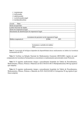 ( ) metotrexato
( ) infliximabe
( ) adalimumabe
( ) certolizumabe pegol
( ) metilprednisolona
Local: Data:
Nome do paciente:
Cartão Nacional de Saúde:
Nome do responsável legal:
Documento de identificação do responsável legal:
Assinatura do paciente ou do responsável legal
Médico responsável: CRM: UF:
Assinatura e carimbo do médico
Data:
Nota 1: A prescrição de biológicos dependerá da disponibilidade desses medicamentos no âmbito da Assistência
Farmacêutica do SUS.
Nota 2: Verificar na Relação Nacional de Medicamentos Essenciais (RENAME) vigente em qual
componente da Assistência Farmacêutica se encontram os medicamentos preconizados neste Protocolo.
Nota 3: O seguinte medicamento integra o procedimento hospitalar da Tabela de Procedimentos,
Medicamentos, Órteses, Próteses e Materiais do SUS: 06.03.01.001-6 Metilprednisolona 500 mg injetável
(por ampola).
Nota 4: O seguinte medicamento integra o procedimento hospitalar da Tabela de Procedimentos,
Medicamentos, Órteses, Próteses e Materiais do SUS: 06.03.02.005-4 Ciclosporina 50 mg injetável (por
frasco-ampola).
 