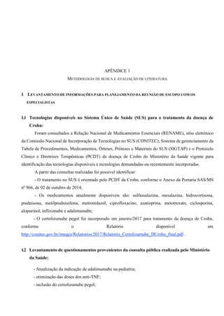 APÊNDICE 1
METODOLOGIA DE BUSCA E AVALIAÇÃO DE LITERATURA
1 LEVANTAMENTO DE INFORMAÇÕES PARA PLANEJAMENTO DA REUNIÃO DE ESCOPO COM OS
ESPECIALISTAS
1.1 Tecnologias disponíveis no Sistema Único de Saúde (SUS) para o tratamento da doença de
Crohn:
Foram consultados a Relação Nacional de Medicamentos Essenciais (RENAME), sítio eletrônico
da Comissão Nacional de Incorporação de Tecnologias no SUS (CONITEC), Sistema de gerenciamento da
Tabela de Procedimentos, Medicamentos, Órteses, Próteses e Materiais do SUS (SIGTAP) e o Protocolo
Clínico e Diretrizes Terapêuticas (PCDT) da doença de Crohn do Ministério da Saúde vigente para
identificação das tecnologias disponíveis e tecnologias demandadas ou recentemente incorporadas.
A partir das consultas realizadas foi possível identificar:
- O tratamento no SUS é orientado pelo PCDT da Crohn, conforme o Anexo da Portaria SAS/MS
nº 966, de 02 de outubro de 2014;
- Os medicamentos atualmente disponíveis são: sulfassalazina, mesalazina, hidrocortisona,
prednisona, metilprednisolona, metronidazol, ciprofloxacino, azatioprina, metotrexato, ciclosporina,
alopurinol, infliximabe e adalimumabe;
- O certolizumabe pegol foi incorporado em janeiro/2017 para tratamento da doença de Crohn,
conforme o Relatório disponível em
http://conitec.gov.br/images/Relatorios/2017/Relatorio_Certolizumabe_DCrohn_final.pdf .
1.2 Levantamento de questionamentos provenientes da consulta pública realizada pelo Ministério
da Saúde:
- Atualização da indicação de adalimumabe na pediatria;
- otimização das doses dos anti-TNF;
- inclusão do certolizumabe pegol;
 