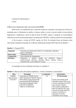 - inclusão do vedolizumabe; e
- outros.
2 BUSCAS NA LITERATURA PARA ATUALIZAÇÃO DO PCDT
Sendo assim, foi estabelecido que o protocolo destina-se a pacientes com doença de Crohn leve,
moderada, grave e fulminante em adultos e crianças, ambos os sexos e tem por objetivo revisar práticas
diagnósticas e terapêuticas a partir da data da busca do PCDT vigente e incorporar as recomendações
referentes ao uso do certolizumabe pegol, já avaliado pela CONITEC, conforme relatório de recomendação.
A fim de guiar a revisão do PCDT vigente, de 2014, foi realizada busca na literatura sobre
intervenções terapêuticas baseadas em evidências definida pela pergunta PICO descrita no Quadro 1.
Quadro 1 - Pergunta PICO
População Pacientes com doença de Crohn leve a moderada, moderada a
grave e fulminante
Intervenção Tratamento clínico
Comparação Sem restrição de comparadores
Desfechos Segurança e eficácia medida por desfechos clínicos:
efeitos/eventos adversos, remissão clínica, resposta clínica,
hospitalização e necessidade de cirurgia
As estratégias de busca utilizadas encontram-se no Quadro 2:
Quadro 2 - Buscas sobre intervenções terapêuticas - revisões sistemáticas e meta-análises
Base Estratégia Localizados Selecionados
PubMed
Data da busca:
31/03/2017
“crohn disease"[MeSH Terms]
AND "therapeutics"[MeSH Terms]
AND ((Meta-Analysis[ptyp] OR
systematic[sb] OR Randomized
Controlled Trial[ptyp]) AND
("2014/07/01"[PDAT] :
"3000/12/31"[PDAT]))”
116 10 Selecionados
Foram selecionados ECR
individuais (para VDZ) ou as
revisões sistemáticas de ECR
mais recentes (demais
intervenções), publicadas a
partir de julho de 2014, que
tivessem avaliado desfechos
clínicos de eficácia ou
segurança. Revisões
sistemáticas mais antigas
 