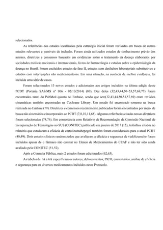 selecionados.
As referências dos estudos localizados pela estratégia inicial foram revisadas em busca de outros
estudos relevantes e passíveis de inclusão. Foram ainda utilizados estudos de conhecimento prévio dos
autores, diretrizes e consensos baseados em evidências sobre o tratamento da doença elaborados por
sociedades médicas nacionais e internacionais, livros de farmacologia e estudos sobre a epidemiologia da
doença no Brasil. Foram excluídos estudos de fase II, estudos com desfechos laboratoriais substitutivos e
estudos com intervenções não medicamentosas. Em uma situação, na ausência de melhor evidência, foi
incluída uma série de casos.
Foram selecionados 13 novos estudos e adicionados aos artigos incluídos na última edição deste
PCDT (Portaria SAS/MS nº 966 - 02/10/2014) (80). Dez deles (32,43,44,50–53,57,69,77) foram
encontrados tanto do PubMed quanto no Embase, sendo que sete(32,43,44,50,53,57,69) eram revisões
sistemáticas também encontradas na Cochrane Library. Um estudo foi encontrado somente na busca
realizada no Embase (79). Diretrizes e consensos recentemente publicados foram encontrados por meio de
busca não sistemática e incorporados ao PCDT (7,8,10,11,68). Algumas referências citadas nessas diretrizes
foram selecionadas (74,76). Em consonância com Relatório de Recomendação da Comissão Nacional de
Incorporação de Tecnologias no SUS (CONITEC) publicado em janeiro de 2017 (15), trabalhos citados no
relatório que estudaram a eficácia de certolizumabepegol também foram considerados para o atual PCDT
(48,49). Dois ensaios clínicos randomizados que avaliaram a eficácia e segurança de vedolizumabe foram
incluídos apesar de o fármaco não constar no Elenco de Medicamentos do CEAF e não ter sido ainda
avaliado pela CONITEC (51,52).
Após a Consulta Pública, mais 2 estudos foram adicionados (62,63).
As tabelas de 1A a 6A especificam os autores, delineamentos, PICO, comentários, análise de eficácia
e segurança para os diversos medicamentos incluídos neste Protocolo.
 