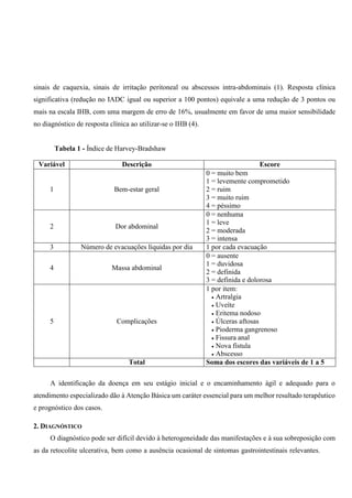 sinais de caquexia, sinais de irritação peritoneal ou abscessos intra-abdominais (1). Resposta clínica
significativa (redução no IADC igual ou superior a 100 pontos) equivale a uma redução de 3 pontos ou
mais na escala IHB, com uma margem de erro de 16%, usualmente em favor de uma maior sensibilidade
no diagnóstico de resposta clínica ao utilizar-se o IHB (4).
Tabela 1 - Índice de Harvey-Bradshaw
Variável Descrição Escore
1 Bem-estar geral
0 = muito bem
1 = levemente comprometido
2 = ruim
3 = muito ruim
4 = péssimo
2 Dor abdominal
0 = nenhuma
1 = leve
2 = moderada
3 = intensa
3 Número de evacuações líquidas por dia 1 por cada evacuação
4 Massa abdominal
0 = ausente
1 = duvidosa
2 = definida
3 = definida e dolorosa
5 Complicações
1 por item:
 Artralgia
 Uveíte
 Eritema nodoso
 Úlceras aftosas
 Pioderma gangrenoso
 Fissura anal
 Nova fístula
 Abscesso
Total Soma dos escores das variáveis de 1 a 5
A identificação da doença em seu estágio inicial e o encaminhamento ágil e adequado para o
atendimento especializado dão à Atenção Básica um caráter essencial para um melhor resultado terapêutico
e prognóstico dos casos.
2. DIAGNÓSTICO
O diagnóstico pode ser difícil devido à heterogeneidade das manifestações e à sua sobreposição com
as da retocolite ulcerativa, bem como a ausência ocasional de sintomas gastrointestinais relevantes.
 
