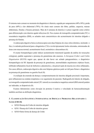 O sintoma mais comum no momento do diagnóstico é diarreia, seguida por sangramento (40%-50%), perda
de peso (60%) e dor abdominal (70%). Os sinais mais comuns são febre, palidez, caquexia, massas
abdominais, fístulas e fissuras perianais. Mais de 6 semanas de diarreia é o prazo sugerido como critério
para diferenciação com diarreia aguda infecciosa (6). Nos exames de tomografia computadorizada (TC) e
ressonância magnética (RM), os achados mais característicos são acometimento do intestino delgado e
presença de fístulas.
A endoscopia digestiva baixa (colonoscopia) com duas biópsias de cinco sítios distintos, incluindo o
íleo, é o método preferencial para o diagnóstico (7,8) e revela tipicamente lesões ulceradas, entremeadas de
áreas com mucosa normal, acometimento focal, assimétrico e descontínuo (6).
O exame histopatológico pode indicar acometimento transmural (quando da análise de ressecções
cirúrgicas), padrão segmentar e presença de granulomas não caseosos. A European Crohn’s and Colitis
Organisation (ECCO) sugere que, apesar de não haver um achado patognomônico, o diagnóstico
histopatológico de DC depende da presença de granulomas, anormalidades arquiteturais crípticas focais,
infiltrado inflamatório focal de linfócitos e plasmócitos, e da preservação de mucina nos sítios inflamados.
Em casos difíceis, endoscopia digestiva alta com biópsias gástricas pode ser útil para firmar o diagnóstico
na presença de granulomas ou gastrite focal (8).
A avaliação da extensão da doença e comprometimento do intestino delgado proximal é importante,
pois influenciará na conduta terapêutica e no seguimento do paciente. Radiografia de trânsito de delgado,
ou tomografia computadorizada enteral (TC enteral) ou ressonância magnética enteral (RM enteral) podem
ser indicadas, se disponíveis (8).
Exames laboratoriais como elevação de proteína C-reativa e velocidade de hemossedimentação
também auxiliam na definição diagnóstica.
3. CLASSIFICAÇÃO ESTATÍSTICA INTERNACIONAL DE DOENÇAS E PROBLEMAS RELACIONADOS À
SAÚDE (CID-10)
 K50.0 Doença de Crohn do intestino delgado
 K50.1 Doença de Crohn do intestino grosso
 K50.8 Outra forma de doença de Crohn
 