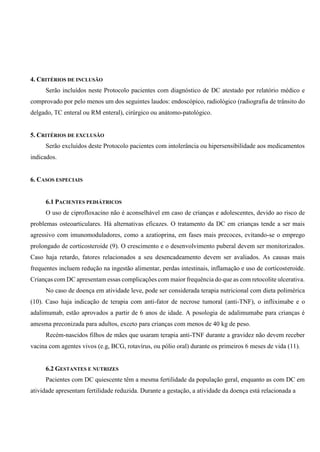 4. CRITÉRIOS DE INCLUSÃO
Serão incluídos neste Protocolo pacientes com diagnóstico de DC atestado por relatório médico e
comprovado por pelo menos um dos seguintes laudos: endoscópico, radiológico (radiografia de trânsito do
delgado, TC enteral ou RM enteral), cirúrgico ou anátomo-patológico.
5. CRITÉRIOS DE EXCLUSÃO
Serão excluídos deste Protocolo pacientes com intolerância ou hipersensibilidade aos medicamentos
indicados.
6. CASOS ESPECIAIS
6.1 PACIENTES PEDIÁTRICOS
O uso de ciprofloxacino não é aconselhável em caso de crianças e adolescentes, devido ao risco de
problemas osteoarticulares. Há alternativas eficazes. O tratamento da DC em crianças tende a ser mais
agressivo com imunomoduladores, como a azatioprina, em fases mais precoces, evitando-se o emprego
prolongado de corticosteroide (9). O crescimento e o desenvolvimento puberal devem ser monitorizados.
Caso haja retardo, fatores relacionados a seu desencadeamento devem ser avaliados. As causas mais
frequentes incluem redução na ingestão alimentar, perdas intestinais, inflamação e uso de corticosteroide.
Crianças com DC apresentam essas complicações com maior frequência do que as com retocolite ulcerativa.
No caso de doença em atividade leve, pode ser considerada terapia nutricional com dieta polimérica
(10). Caso haja indicação de terapia com anti-fator de necrose tumoral (anti-TNF), o infliximabe e o
adalimumab, estão aprovados a partir de 6 anos de idade. A posologia de adalimumabe para crianças é
amesma preconizada para adultos, exceto para crianças com menos de 40 kg de peso.
Recém-nascidos filhos de mães que usaram terapia anti-TNF durante a gravidez não devem receber
vacina com agentes vivos (e.g, BCG, rotavírus, ou pólio oral) durante os primeiros 6 meses de vida (11).
6.2 GESTANTES E NUTRIZES
Pacientes com DC quiescente têm a mesma fertilidade da população geral, enquanto as com DC em
atividade apresentam fertilidade reduzida. Durante a gestação, a atividade da doença está relacionada a
 