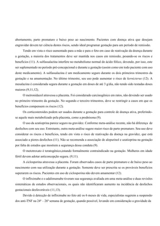 abortamento, parto prematuro e baixo peso ao nascimento. Pacientes com doença ativa que desejam
engravidar devem ter ciência destes riscos, sendo ideal programar gestação para um período de remissão.
Tendo em vista o risco aumentado para a mãe e para o feto em caso de reativação da doença durante
a gestação, a maioria dos tratamentos deve ser mantida nos casos em remissão, pesando-se os riscos e
benefícios (11). A sulfassalazina interfere no metabolismo normal do ácido fólico, devendo, por isso, este
ser suplementado no período pré-concepcional e durante a gestação (assim como em todo paciente com uso
deste medicamento). A sulfassalazina é um medicamento seguro durante os dois primeiros trimestres da
gestação e na amamentação. No último trimestre, seu uso pode aumentar o risco de kernicterus (12). A
mesalazina é considerada segura durante a gestação em doses de até 3 g/dia, não tendo sido testadas doses
maiores (9,11,12).
O metronidazol atravessa a placenta. Foi considerado carcinogênico em ratos, não devendo ser usado
no primeiro trimestre da gestação. No segundo e terceiro trimestres, deve se restringir a casos em que os
benefícios compensem os riscos (12).
Os corticosteroides podem ser usados durante a gestação para controle de doença ativa, preferindo-
se aquele mais metabolizado pela placenta, como a prednisona (9).
O uso da azatioprina parece seguro na gravidez. Conforme meta-análise recente, não há diferença de
desfechos com seu uso. Entretanto, outra meta-análise sugere maior risco de parto prematuro. Seu uso deve
considerar os riscos e benefícios, tendo em vista o risco de reativação da doença na gravidez, que está
associado a piores desfechos (11). Não se recomenda a associação de alopurinol e azatioprina na gestação
por falta de estudos que mostrem a segurança dessa conduta (9).
O metotrexato é teratogênico,estando formalmente contraindicado na gestação. Mulheres em idade
fértil devem adotar anticoncepção segura. (9,11).
A ciclosporina atravessa a placenta. Foram observados casos de parto prematuro e de baixo peso ao
nascimento com sua utilização durante a gestação. Somente deve ser prescrita se os prováveis benefícios
superarem os riscos. Pacientes em uso de ciclosporina não devem amamentar (12).
O infliximabe e o adalimumabe tiveram sua segurança avaliada em uma meta-análise e duas revisões
sistemáticas de estudos observacionais, os quais não identificaram aumento na incidência de desfechos
gestacionais desfavoráveis (11,13).
Devido à detecção de infliximabe no feto até os 6 meses de vida, especialistas sugerem a suspensão
dos anti-TNF na 24ª – 26ª semana de gestação, quando possível, levando em consideração a gravidade da
 