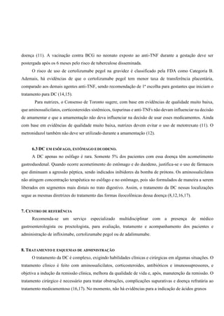 doença (11). A vacinação contra BCG no neonato exposto ao anti-TNF durante a gestação deve ser
postergada após os 6 meses pelo risco de tuberculose disseminada.
O risco de uso de certolizumabe pegol na gravidez é classificado pela FDA como Categoria B.
Ademais, há evidências de que o certolizumabe pegol tem menor taxa de transferência placentária,
comparado aos demais agentes anti-TNF, sendo recomendação de 1ª escolha para gestantes que iniciam o
tratamento para DC (14,15).
Para nutrizes, o Consenso de Toronto sugere, com base em evidências de qualidade muito baixa,
que aminossalicilatos, corticosteroides sistêmicos, tiopurinas e anti-TNFs não devam influenciar na decisão
de amamentar e que a amamentação não deva influenciar na decisão de usar esses medicamentos. Ainda
com base em evidências de qualidade muito baixa, nutrizes devem evitar o uso de metotrexato (11). O
metronidazol também não deve ser utilizado durante a amamentação (12).
6.3 DC EM ESÔFAGO, ESTÔMAGO EDUODENO.
A DC apenas no esôfago é rara. Somente 5% dos pacientes com essa doença têm acometimento
gastroduodenal. Quando ocorre acometimento do estômago e do duodeno, justifica-se o uso de fármacos
que diminuam a agressão péptica, sendo indicados inibidores da bomba de prótons. Os aminossalicilatos
não atingem concentração terapêutica no esôfago e no estômago, pois são formulados de maneira a serem
liberados em segmentos mais distais no trato digestivo. Assim, o tratamento da DC nessas localizações
segue as mesmas diretrizes do tratamento das formas ileocolônicas dessa doença (8,12,16,17).
7. CENTRO DE REFERÊNCIA
Recomenda-se um serviço especializado multidisciplinar com a presença de médico
gastroenterologista ou proctologista, para avaliação, tratamento e acompanhamento dos pacientes e
administração de infliximabe, certolizumabe pegol ou de adalimumabe.
8. TRATAMENTO E ESQUEMAS DE ADMINISTRAÇÃO
O tratamento da DC é complexo, exigindo habilidades clínicas e cirúrgicas em algumas situações. O
tratamento clínico é feito com aminossalicilatos, corticosteroides, antibióticos e imunossupressores, e
objetiva a indução da remissão clínica, melhora da qualidade de vida e, após, manutenção da remissão. O
tratamento cirúrgico é necessário para tratar obstruções, complicações supurativas e doença refratária ao
tratamento medicamentoso (16,17). No momento, não há evidências para a indicação de ácidos graxos
 
