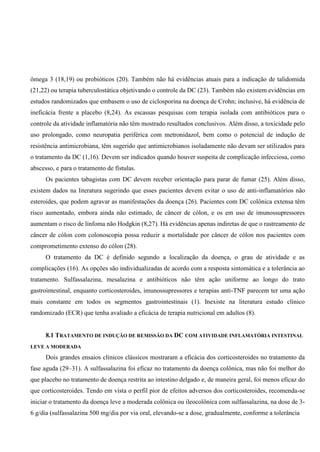 ômega 3 (18,19) ou probióticos (20). Também não há evidências atuais para a indicação de talidomida
(21,22) ou terapia tuberculostática objetivando o controle da DC (23). Também não existem evidências em
estudos randomizados que embasem o uso de ciclosporina na doença de Crohn; inclusive, há evidência de
ineficácia frente a placebo (8,24). As escassas pesquisas com terapia isolada com antibióticos para o
controle da atividade inflamatória não têm mostrado resultados conclusivos. Além disso, a toxicidade pelo
uso prolongado, como neuropatia periférica com metronidazol, bem como o potencial de indução de
resistência antimicrobiana, têm sugerido que antimicrobianos isoladamente não devam ser utilizados para
o tratamento da DC (1,16). Devem ser indicados quando houver suspeita de complicação infecciosa, como
abscesso, e para o tratamento de fístulas.
Os pacientes tabagistas com DC devem receber orientação para parar de fumar (25). Além disso,
existem dados na literatura sugerindo que esses pacientes devem evitar o uso de anti-inflamatórios não
esteroides, que podem agravar as manifestações da doença (26). Pacientes com DC colônica extensa têm
risco aumentado, embora ainda não estimado, de câncer de cólon, e os em uso de imunossupressores
aumentam o risco de linfoma não Hodgkin (8,27). Há evidências apenas indiretas de que o rastreamento de
câncer de cólon com colonoscopia possa reduzir a mortalidade por câncer de cólon nos pacientes com
comprometimento extenso do cólon (28).
O tratamento da DC é definido segundo a localização da doença, o grau de atividade e as
complicações (16). As opções são individualizadas de acordo com a resposta sintomática e a tolerância ao
tratamento. Sulfassalazina, mesalazina e antibióticos não têm ação uniforme ao longo do trato
gastrointestinal, enquanto corticosteroides, imunossupressores e terapias anti-TNF parecem ter uma ação
mais constante em todos os segmentos gastrointestinais (1). Inexiste na literatura estudo clínico
randomizado (ECR) que tenha avaliado a eficácia de terapia nutricional em adultos (8).
8.1 TRATAMENTO DE INDUÇÃO DE REMISSÃO DA DC COM ATIVIDADE INFLAMATÓRIA INTESTINAL
LEVE A MODERADA
Dois grandes ensaios clínicos clássicos mostraram a eficácia dos corticosteroides no tratamento da
fase aguda (29–31). A sulfassalazina foi eficaz no tratamento da doença colônica, mas não foi melhor do
que placebo no tratamento de doença restrita ao intestino delgado e, de maneira geral, foi menos eficaz do
que corticosteroides. Tendo em vista o perfil pior de efeitos adversos dos corticosteroides, recomenda-se
iniciar o tratamento da doença leve a moderada colônica ou ileocolônica com sulfassalazina, na dose de 3-
6 g/dia (sulfassalazina 500 mg/dia por via oral, elevando-se a dose, gradualmente, conforme a tolerância
 