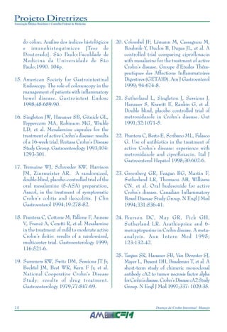 Projeto Diretrizes
Associação Médica Brasileira e Conselho Federal de Medicina
10 Doença de Crohn Intestinal: Manejo
do cólon. Análise dos índices histológicos
e imunohistoquímicos [Tese de
Doutorado]. São Paulo:Faculdade de
Medicina da Universidade de São
Paulo;1990. 104p.
15. American Society for Gastrointestinal
Endoscopy. The role of colonoscopy in the
management of patients with inflammatory
bowel disease. Gastrointest Endosc
1998;48:689-90.
16. Singleton JW, Hanauer SB, Gitnick GL,
Peppercorn MA, Robinson MG, Wruble
LD, et al. Mesalamine capsules for the
treatment of active Crohn’s disease: results
of a 16-week trial. Pentasa Crohn’s Disease
Study Group. Gastroenterology 1993;104:
1293-301.
17. Tremaine WJ, Schroeder KW, Harrison
JM, Zinsmeister AR. A randomized,
double-blind, placebo-controlled trial of the
oral mesalamine (5-ASA) preparation,
Asacol, in the treatment of symptomatic
Crohn’s colitis and ileocolitis. J Clin
Gastroenterol 1994;19:278-82.
18. Prantera C, Cottone M, Pallone F, Annese
V, Franzè A, Cerutti R, et al. Mesalamine
in the treatment of mild to moderate active
Crohn’s ileitis: results of a randomized,
multicenter trial. Gastroenterology 1999;
116:521-6.
19. Summers RW, Switz DM, Sessions JT Jr,
Becktel JM, Best WR, Kern F Jr, et al.
National Cooperative Crohn’s Disease
Study: results of drug treatment.
Gastroenterology 1979;77:847-69.
20. Colombel JF, Lémann M, Cassagnou M,
Bouhnik Y, Duclos B, Dupas JL, et al. A
controlled trial comparing ciprofloxacin
with mesalazine for the treatment of active
Crohn’s disease. Groupe d’Etudes Théra-
peutiques des Affections Inflammatoires
Digestives (GETAID). Am J Gastroenterol
1999; 94:674-8.
21. Sutherland L, Singleton J, Sessions J,
Hanauer S, Krawitt E, Rankin G, et al.
Double blind, placebo controlled trial of
metronidazole in Crohn’s disease. Gut
1991;32:1071-5.
22. Prantera C, Berto E, Scribano ML, Falasco
G. Use of antibiotics in the treatment of
active Crohn’s disease: experience with
metronidazole and ciprofloxacin. Ital J
Gastroenterol Hepatol 1998;30:602-6.
23. Greenberg GR, Feagan BG, Martin F,
Sutherland LR, Thomson AB, Williams
CN, et al. Oral budesonide for active
Crohn’s disease. Canadian Inflammatory
Bowel Disease Study Group. N Engl J Med
1994;331:836-41.
24. Pearson DC, May GR, Fick GH,
Sutherland LR. Azathioprine and 6-
mercaptopurine in Crohn disease. A meta-
analysis. Ann Intern Med 1995;
123:132-42.
25. Targan SR, Hanauer SB, Van Deventer SJ,
Mayer L, Present DH, Braakman T, et al. A
short-term study of chimeric monoclonal
antibody cA2 to tumor necrosis factor alpha
forCrohn’sdisease.Crohn’sDiseasecA2Study
Group. N Engl J Med 1997;337: 1029-35.
 