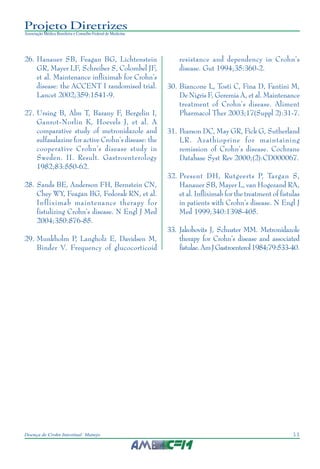 11Doença de Crohn Intestinal: Manejo
Projeto Diretrizes
Associação Médica Brasileira e Conselho Federal de Medicina
26. Hanauer SB, Feagan BG, Lichtenstein
GR, Mayer LF, Schreiber S, Colombel JF,
et al. Maintenance infliximab for Crohn’s
disease: the ACCENT I randomised trial.
Lancet 2002;359:1541-9.
27. Ursing B, Alm T, Barany F, Bergelin I,
Ganrot-Norlin K, Hoevels J, et al. A
comparative study of metronidazole and
sulfasalazine for active Crohn’s disease: the
cooperative Crohn’s disease study in
Sweden. II. Result. Gastroenterology
1982;83:550-62.
28. Sands BE, Anderson FH, Bernstein CN,
Chey WY, Feagan BG, Fedorak RN, et al.
Infliximab maintenance therapy for
fistulizing Crohn’s disease. N Engl J Med
2004;350:876-85.
29. Munkholm P, Langholz E, Davidsen M,
Binder V. Frequency of glucocorticoid
resistance and dependency in Crohn’s
disease. Gut 1994;35:360-2.
30. Biancone L, Tosti C, Fina D, Fantini M,
De Nigris F, Geremia A, et al. Maintenance
treatment of Crohn’s disease. Aliment
Pharmacol Ther 2003;17(Suppl 2):31-7.
31. Pearson DC, May GR, Fick G, Sutherland
LR. Azathioprine for maintaining
remission of Crohn’s disease. Cochrane
Database Syst Rev 2000;(2):CD000067.
32. Present DH, Rutgeerts P, Targan S,
Hanauer SB, Mayer L, van Hogezand RA,
et al. Infliximab for the treatment of fistulas
in patients with Crohn’s disease. N Engl J
Med 1999;340:1398-405.
33. Jakobovits J, Schuster MM. Metronidazole
therapy for Crohn’s disease and associated
fistulae.AmJGastroenterol1984;79:533-40.
 