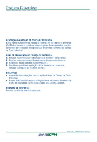 Projeto Diretrizes
Associação Médica Brasileira e Conselho Federal de Medicina
2 Doença de Crohn Intestinal: Manejo
DESCRIÇÃO DO MÉTODO DE COLETA DE EVIDÊNCIA:
Busca na literatura científica, na rede da Internet, em base de dados primários
(PubMed) por acesso e revisão de artigos originais. Foram avaliados, também,
consensos de sociedades de especialistas envolvidas no manejo da Doença
de Crohn Intestinal.
GRAU DE RECOMENDAÇÃO E FORÇA DE EVIDÊNCIA:
A: Estudos experimentais ou observacionais de melhor consistência.
B: Estudos experimentais ou observacionais de menor consistência.
C: Relatos de casos (estudos não controlados).
D: Opinião desprovida de avaliação crítica, baseada em consensos,
estudos fisiológicos ou modelos animais.
OBJETIVOS:
• Apresentar considerações sobre a epidemiologia da Doença de Crohn
Intestinal;
• Propor diretrizes clínicas para o diagnóstico e tratamento da doença de
Crohn de localização no intestino delgado e no intestino grosso.
CONFLITO DE INTERESSE:
Nenhum conflito de interesse declarado.
 