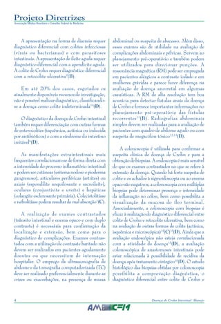 Projeto Diretrizes
Associação Médica Brasileira e Conselho Federal de Medicina
4 Doença de Crohn Intestinal: Manejo
A apresentação na forma de diarreia requer
diagnóstico diferencial com colites infecciosas
(virais ou bacterianas) e com parasitoses
intestinais. A apresentação de ileíte aguda requer
diagnóstico diferencial com a apendicite aguda.
A colite de Crohn requer diagnóstico diferencial
com a retocolite ulcerativa9
(B).
Em até 20% dos casos, esgotados os
atualmente disponíveis recursos de investigação,
não é possível realizar diagnóstico, classificando-
se a doença como colite indeterminada10
(D).
O diagnóstico da doença de Crohn intestinal
também requer diferenciação com outras formas
de enterocolites (isquêmica, actínica ou induzida
por antibióticos) e com a síndrome do intestino
irritável6
(D).
As manifestações extraintestinais mais
frequentes correlacionam-se de forma direta com
a intensidade do processo inflamatório intestinal
e podem ser cutâneas (eritema nodoso e pioderma
gangrenoso), articulares periféricas (artrites) ou
axiais (espondilite anquilosante e sacroileíte),
oculares (conjuntivite e uveíte) e hepáticas
(colangite esclerosante primária). Colecistolitíase
e nefrolitíase podem resultar de mal absorção1
(C).
A realização de exames contrastados
(trânsito intestinal e enema opaco e com duplo
contraste) é necessária para confirmação da
localização e extensão, bem como para o
diagnóstico de complicações. Exames contras-
tados com a utilização de contraste baritado não
devem ser realizados em pacientes agudamente
doentes ou que necessitem de internação
hospitalar. O emprego da ultrassonografia de
abdome e da tomografia computadorizada (TC)
deve ser realizado preferencialmente durante as
crises ou exacerbações, na presença de massa
abdominal ou suspeita de abscesso. Além disso,
esses exames são de utilidade na avaliação de
complicações abdominais e pélvicas. Servem ao
planejamento pré-operatório e também podem
ser utilizados para direcionar punções. A
ressonância magnética (RM) pode ser empregada
em pacientes alérgicos a contraste iodado e em
mulheres grávidas e parece fazer diferença na
avaliação de doença anorretal em algumas
casuísticas. A RM de alta resolução tem boa
acurácia para detectar fístulas anais da doença
de Crohn e fornece importantes informações no
planejamento pré-operatório das fístulas
recorrentes11
(B). Radiografias abdominais
simples devem ser realizadas para a avaliação de
pacientes com quadro de abdome agudo ou com
suspeita de megacólon tóxico12,13
(D).
A colonoscopia é utilizada para confirmar a
suspeita clínica de doença de Crohn e para a
obtenção de biopsias. A endoscopia é mais sensível
do que os exames contrastados no que se refere à
extensão da doença. Quando há forte suspeita de
colite e os achados à sigmoidoscopia ou ao enema
opaco são negativos, a colonoscopia com múltiplas
biopsias pode determinar presença e intensidade
da inflamação no cólon, bem como possibilita a
visualização da mucosa do íleo terminal.
Associadamente, a colonoscopia com biopsias é
eficaz à realização do diagnóstico diferencial entre
colite de Crohn e retocolite ulcerativa, bem como
na avaliação de outras formas de colite (actínica,
isquêmica e microscópica)14
(C)15
(D). Ainda que a
avaliação endoscópica não esteja correlacionada
com a atividade da doença15
(D), a avaliação
colonoscópica de anastomoses intestinais pode
estar relacionada à possibilidade de recidiva da
doença após tratamento cirúrgico10
(D). O estudo
histológico das biopsias obtidas por colonoscopia
possibilita a comprovação diagnóstica, o
diagnóstico diferencial entre colite de Crohn e
 