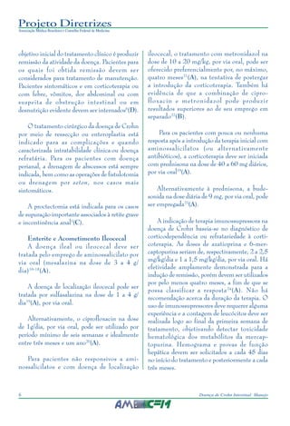 Projeto Diretrizes
Associação Médica Brasileira e Conselho Federal de Medicina
6 Doença de Crohn Intestinal: Manejo
objetivo inicial do tratamento clínico é produzir
remissão da atividade da doença. Pacientes para
os quais foi obtida remissão devem ser
considerados para tratamento de manutenção.
Pacientes sintomáticos e em corticoterapia ou
com febre, vômitos, dor abdominal ou com
suspeita de obstrução intestinal ou em
desnutrição evidente devem ser internados6
(D).
O tratamento cirúrgico da doença de Crohn
por meio de ressecção ou enteroplastia está
indicado para as complicações e quando
caracterizada intratabilidade clínica ou doença
refratária. Para os pacientes com doença
perianal, a drenagem de abscessos está sempre
indicada, bem como as operações de fistulotomia
ou drenagem por seton, nos casos mais
sintomáticos.
A proctectomia está indicada para os casos
de supuração importante associados à retite grave
e incontinência anal1
(C).
Enterite e Acometimento Ileocecal
A doença ileal ou ileocecal deve ser
tratada pelo emprego de aminossalicilato por
via oral (mesalazina na dose de 3 a 4 g/
dia)16-18
(A).
A doença de localização ileocecal pode ser
tratada por sulfasalazina na dose de 1 a 4 g/
dia19
(A), por via oral.
Alternativamente, o ciprofloxacin na dose
de 1g/dia, por via oral, pode ser utilizado por
período mínimo de seis semanas e idealmente
entre três meses e um ano20
(A).
Para pacientes não responsivos a ami-
nossalicilatos e com doença de localização
ileocecal, o tratamento com metronidazol na
dose de 10 a 20 mg/kg, por via oral, pode ser
oferecido preferencialmente por, no máximo,
quatro meses21
(A), na tentativa de postergar
a introdução da corticoterapia. Também há
evidência de que a combinação de cipro-
floxacin e metronidazol pode produzir
resultados superiores ao de seu emprego em
separado22
(B).
Para os pacientes com pouca ou nenhuma
resposta após a introdução da terapia inicial com
aminossalicilatos (ou alternativamente
antibióticos), a corticoterapia deve ser iniciada
com prednisona na dose de 40 a 60 mg diários,
por via oral19
(A).
Alternativamente à prednisona, a bude-
sonida na dose diária de 9 mg, por via oral, pode
ser empregada23
(A).
A indicação de terapia imunossupressora na
doença de Crohn baseia-se no diagnóstico de
corticodependência ou refratariedade à corti-
coterapia. As doses de azatioprina e 6-mer-
captopurina seriam de, respectivamente, 2 a 2,5
mg/kg/dia e 1 a 1,5 mg/kg/dia, por via oral. Há
efetividade amplamente demonstrada para a
indução de remissão, porém devem ser utilizados
por pelo menos quatro meses, a fim de que se
possa classificar a resposta24
(A). Não há
recomendação acerca da duração da terapia. O
uso de imunossupressores deve requerer alguma
experiência e a contagem de leucócitos deve ser
realizada logo ao final da primeira semana de
tratamento, objetivando detectar toxicidade
hematológica dos metabólitos da mercap-
topurina. Hemograma e provas de função
hepática devem ser solicitados a cada 45 dias
no início do tratamento e posteriormente a cada
três meses.
 