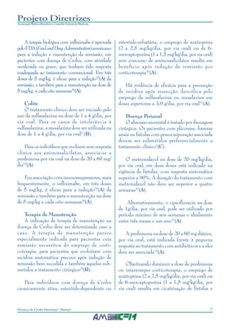 7Doença de Crohn Intestinal: Manejo
Projeto Diretrizes
Associação Médica Brasileira e Conselho Federal de Medicina
A terapia biológica com infliximabe é aprovada
peloFDA(FoodandDrugAdministration)americano
para a indução e manutenção da remissão, em
pacientes com doença de Crohn, com atividade
moderada ou grave, que tenham tido resposta
inadequada ao tratamento convencional. Em três
doses de 5 mg/kg, é eficaz para a indução25
(A) da
remissão, e também para a manutenção na dose de
5 mg/kg, a cada oito semanas26
(A).
Colite
O tratamento clínico deve ser iniciado pelo
uso da sulfasalazina na dose de 1 a 4 g/dia, por
via oral. Para os casos de intolerância à
sulfasalazina, a mesalazina deve ser utilizada na
dose de 1 a 4 g/dia, por via oral27
(B).
Para os indivíduos que evoluem sem resposta
clínica aos aminossalicilatos, associa-se a
prednisona por via oral na dose de 20 a 60 mg/
dia19
(A).
Em associação com imunossupressores, mais
frequentemente, o infliximabe, em três doses
de 5 mg/kg, é eficaz para a indução25
(A) da
remissão e também para a manutenção na dose
de 5 mg/kg a cada oito semanas28
(A).
Terapia de Manutenção
A indicação de terapia de manutenção na
doença de Crohn deve ser determinada caso a
caso. A terapia de manutenção parece
especialmente indicada para pacientes cuja
remissão necessitou do emprego de corti-
coterapia, para pacientes que evoluíram com
recidiva sintomática precoce após indução de
remissão bem sucedida e também aqueles sub-
metidos a tratamento cirúrgico29
(B).
Para indivíduos com doença de Crohn
cronicamente ativa, esteróide-dependente ou
esteróide-refratária, o emprego de azatioprina
(2 a 2,5 mg/kg/dia, por via oral) ou de 6-
mercaptopurina (1 a 1,5 mg/kg/dia, por via oral)
sem concurso de aminossalicilatos resulta em
benefício após indução de remissão por
corticoterapia30
(A).
Há evidência de eficácia para a prevenção
de recidiva após ressecção ileocólica pelo
emprego da sulfasalazina ou mesalazina em
doses superiores a 3,0 g/dia, por via oral31
(A).
Doença Perianal
O abscesso anorretal é tratado por drenagem
cirúrgica. Os pacientes com plicomas, fissuras
anais ou fístulas com pouca supuração associada
devem ser submetidos preferencialmente a
tratamento clínico1
(C).
O metronidazol na dose de 20 mg/kg/dia,
por via oral, em duas doses está indicado na
vigência de fístulas, com resposta sintomática
superior a 90%. A duração do tratamento com
metronidazol não deve ser superior a quatro
semanas32
(A).
Alternativamente, o ciprofloxacin na dose
de 1g/dia, por via oral, pode ser utilizado por
período mínimo de seis semanas e idealmente
entre três meses e um ano21
(A).
A prednisona na dose de 20 a 60 mg diários,
por via oral, está indicada frente à pequena
resposta ao tratamento com antibióticos e a eles
deve ser associada19
(A).
Objetivando diminuir a dose de prednisona
ou interromper corticoterapia, o emprego de
azatioprina (2 a 2,5 mg/kg/dia, por via oral) ou
de 6-mercaptopurina (1 a 1,5 mg/kg/dia, por
via oral) resulta em cicatrização de fístulas e
 