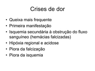 Crises de dor
• Queixa mais frequente
• Primeira manifestação
• Isquemia secundária à obstrução do fluxo
  sanguíneo (hemácias falcizadas)
• Hipóxia regional e acidose
• Piora da falcização
• Piora da isquemia
 