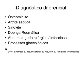 Diagnóstico diferencial
•   Osteomielite
•   Artrite séptica
•   Sinovite
•   Doença Reumática
•   Abdome agudo cirúrgico / infeccioso
•   Processos ginecológicos

*   Dores simétricas ou não, migratórias ou não, com ou sem sinais inflamatórios
 