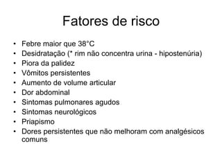 Fatores de risco
•   Febre maior que 38°C
•   Desidratação (* rim não concentra urina - hipostenúria)
•   Piora da palidez
•   Vômitos persistentes
•   Aumento de volume articular
•   Dor abdominal
•   Sintomas pulmonares agudos
•   Sintomas neurológicos
•   Priapismo
•   Dores persistentes que não melhoram com analgésicos
    comuns
 