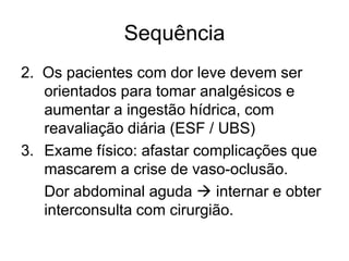 Sequência
2. Os pacientes com dor leve devem ser
   orientados para tomar analgésicos e
   aumentar a ingestão hídrica, com
   reavaliação diária (ESF / UBS)
3. Exame físico: afastar complicações que
   mascarem a crise de vaso-oclusão.
   Dor abdominal aguda  internar e obter
   interconsulta com cirurgião.
 
